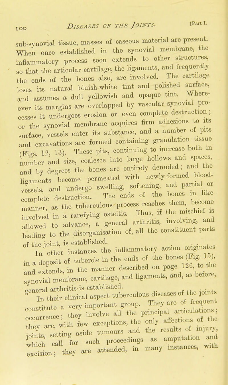 lOO sub-synovial tissue, masses of caseous material are present. When once established in the synovial membrane, the inflammatory process soon extends to other structures, so that the articular cartilage, the ligaments, and frequently the ends of the bones also, are involved. The cartilage loses its natural bluish-white tint and polished surface, and assumes a dull yellowish and opaque tmt. Where- ever its margins are overlapped by vascular synovial pro- cesses it undergoes erosion or even complete destruction ; or the synovial membrane acquires firm adhesions to its surface, vessels enter its substance, and a number of pits and excavations are formed containing granulation tissue ^Fi-s 12 13). These pits, continuing to increase both m Lmber Ind 'size, coalesce into large hollows and spaces and by degrees the bones are entirely denuded, and the Jamls become permeated with newly-formed blood vessels and undergo swelling, softening, and partia oi lomt'te destructi^.. The ends of the bones m like ZlZr as the tuberculous process reaches them become Tvolved in a rarefying osteitis. Thus, if the mischief is luowed to advance, a general arthritis, mvo vmg, and leacUng to the disorganisation of, all the constituent parts of the ioint, is established. . In'other instances the inflammatory acfon ongmates in a deposit of tubercle in the ends o the •'O-- ^ »vtencls in the manner described on page 126, to the  memWane. cartilage, and ligaments, and, as before, °n;t-rlSitrS^^^^^^^^ =tit,,te a very important group. They are of frequent constitute a ve y 1 = ^^^^ ^ articulations; :w Twi* few exceptions, the only affections of the K ,etL aside tumours and the results of injury, joints, proceedings as amputation and i:^iarattLded,in many instances, with