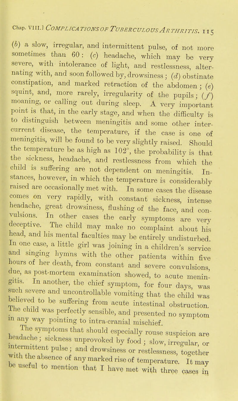 {b) a slow, irregular, and intermittent pulse, of not more sometimes than 60: (c) headache, which may be very severe, with intolerance of light, and restlessness, alter- nating Avith, and soon followed by, drowsiness ; {d) obstinate constipation, and marked retraction of the abdomen; (e) squint, and, more rarely, irregularity of the pupils;'(/) moaning, or calling out during sleep. A very important pomt IS that, in the early stage, and when the difficulty is to distinguish between meningitis and some other inter- current disease, the temperature, if the case is one of meningitis, will be found to be very slightly raised. Should the temperature be as high as 102°, the probability is that the sickness, headache, and restlessness from which the child is suffering are not dependent on meningitis In- stances, however, in which the temperature is considerably raised are occasionally met with. In some cases the disease comes on very rapidly, with constant sickness, intense headache, great drowsiness, flushing of the face and con- vulsions. In other cases the early symptoms are very deceptive. The child may make no complaint about his head, and his mental faculties may be entirely undisturbed In one case, a little girl was joining in a children's service and smgmg hymns with the other patients within five hours of her death, from constant and severe convulsions due, as post-mortem examination showed, to acute menin- gitis. In another, the chief symptom, for four days, was such severe and uncontrollable vomiting that the child was believed to be suffering from acute intestinal obstruction. Ihe child was perfectly sensible, and presented no symptom in any way pointing to intra-cranial mischief The symptoms that should especially rouse suspicion are headache; sickness unprovoked by food ; slow, irregular or mtermittent pulse; and drowsiness or restlessness, together with the absence of any marked rise of temperature. It may be useful to mention that I have met wi^h three cases in