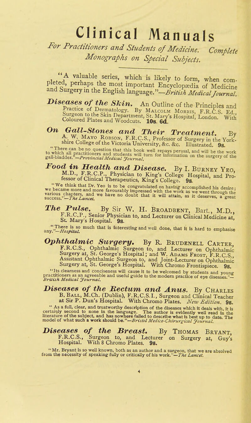 Clinical Manuals For Practitioners and Students of Medicine. Complete Monographs on Special Subjects.  A valuable series, which is likely to form, when com- pleted, perhaps the most important Encyclopaedia of Medicine and Surgery in the English language. -i^nV/.!^ Medical Journll J>iseases of tJie Skin. An Outline of the Principles and practice of Dermatology. By Malcolm Morris, F.R.C S. Ed r^f^'^'?. Skin Department, St. Mary's Hospital London. With Coloured Plates and Woodcuts. lOs. 6a. wiin On Gall-stones and Their Treatment. By u- A ^^^^ RoBSON, F.R.C.S., Professor of Surgery in the York- shire College of the Victoria University, &c. &c. Illust^ItS. 9s tolhii-t''^ fi* <'«5t'0'} that this boolc well repays perusal, and will be the work ^^tlfddl«r«L^^^J^^fyi,^<^«V™ - the'i'u^le'^V^h'e Food in Health and Disease. By I. Burney Yeo, *^-^-> fA^^-9-P-> ^'hysician to King's College Hospital, and Pro- fessor of Chnical Therapeutics, King's CollegeT 9s. „. w! '° ^« congratulated on having accomplUhed his desire- Trin^f ^h,^?^°/*^^J°°''^ favourably impressed with the work as we went thmugh fte sucTes^'-i^riria;^**. °°  ^''*'' ^  deserves, a^^reat The Pulse. By Sir W, H. Broadbent, Bart., M.D,, c-^»F'^-.' -Physician to, and Lecturer on Clinical Medicine at. St. Mary s Hospital. 9s. aay-Hos^ta? interesting and weU done, that It Is hard to emphasise Ophthalmic Surgery. By R, Brudenell Carter, F.R.C.S., Ophthalmic Surgeon to, and Lecturer on Ophthalmic Surgery at, St. George's Hospital; and W. Adams Frost, F.R C S Assistant Ophthalmic Surgeon to, and Joint-Lecturer on Ophthalmic Surgery at, St. George's Hospital. With Chromo Frontispiece. 9s. Its clearness and conciseness will cause it to be welcomed by students and voune practitioners as an agreeable and useful guide to the modem practice of eve diseases — Britiih Medical journal. Diseases of the Hectum and Anus. By Charles B. Ball, M.Ch. (Dublin), F.R.C.S.L, Surgeon and Clinical Teacher at Sur P. Dun's Hospital. With Chromo Plates. New Edition. 9s.  As a full, clear, and trustworthy description of the diseases which It deals with It Is certaiijly second to none in the language. The author is evidently well read In the literature of the subject, and has nowhere failed to describe what Is best up to date. The model of what such a work should he—Bristol Medico-Chirttrsical journal. Diseases of the Breast. By Thomas Bryant, F.R.C.S., Surgeon to, and Lecturer on Surgery at, Guv's Hospital. With 8 Chromo Plates. 9s.  Mr. Bryant is so well known, both as an author and a surgeon, that we are absolved m the necessity of speaking fully or critically of his work.—7/« Lancet. from