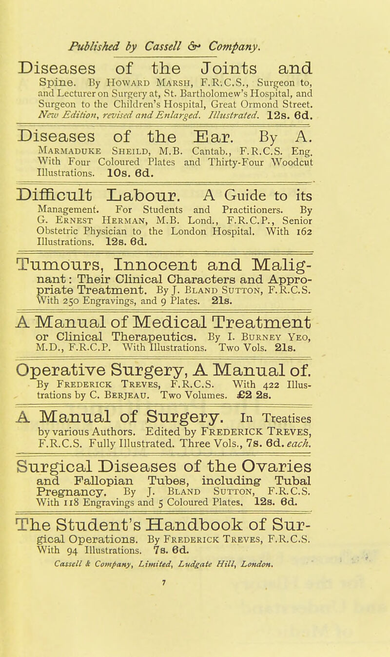 Diseases of the Joints and Spine. By Howard Marsh, F.R-.C.S., Surgeon to, and Lecturer on Surtjery at, St. Bartholomew's Hospital, and Surgeon to the Children's Hospital, Great Ormond Street. Neiu Edition, revised attdEnlarged. Illustrated. 12s. 6d. Diseases of the Ear. By A. Marmaduke Sheild, M.B. Cantab., F.R.C.S. Eng. With Four Coloured Plates and Thirty-Four Woodcut Illustrations. 10s. 6d.. Dif&cult Labour. A Guide to its Management. For Students and Practitioners. By G. Ernest Herman, M.B. Lond., F.R.C.P., Senior Obstetric Physician to the London Hospital. With 162 Illustrations. 12s. 6d. Tumours, Innocent and Malig- nant : Their Clinical Characters and Appro- priate Treatment. By J. Bland Sutton, F.R.C.S. With 250 Engravings, and 9 Plates. 21s. A Manual of Medical Treatment or CUnical Therapeutics. By I. Burney Yeo, M.D., F.R.C.P. With Illustrations. Two Vols. 21s. Operative Surgery, A Manual of. By Frederick Treves, F.R.C.S. With 422 Illus- trations by C. Berjeau. Two Volumes. £2 2s. A Manual of Surgery, in Treatises by various Authors. Edited by Frederick Treves, F.R.C.S. Fully Illustrated. Three Vols., 7s. 6d. Surgical Diseases of the Ovaries and Fallopian Tubes, including- Tubal Pregnancy. By J. Bland Sutton, F.R.C.S. With 118 Engravings and 5 Coloured Plates, 12s. 6d. The Student's Handbook of Sur- gical Operations. By Frederick Treves, F.R.C.S. With 94 Illustrations. 7s. 6d. Cassell & Company, Limited, Ludgate Hill, London.