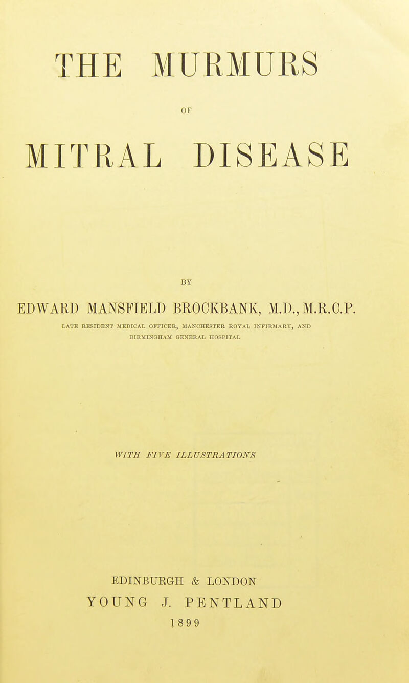 THE MURMURS OF MITRAL DISEASE BY EDWARD MANSFIELD BROCKBANK, M.D.,M.R.C.P. LATE RESIDENT MEDICAL OFFICER, MANCHESTER ROYAL INFIRMARY, AND BIRMINOnAM GENERAL HOSPITAL WITH FIVE ILLUSTRATIONS EDINBURGH & LONDON YOUNG J. PENTLAND 1899