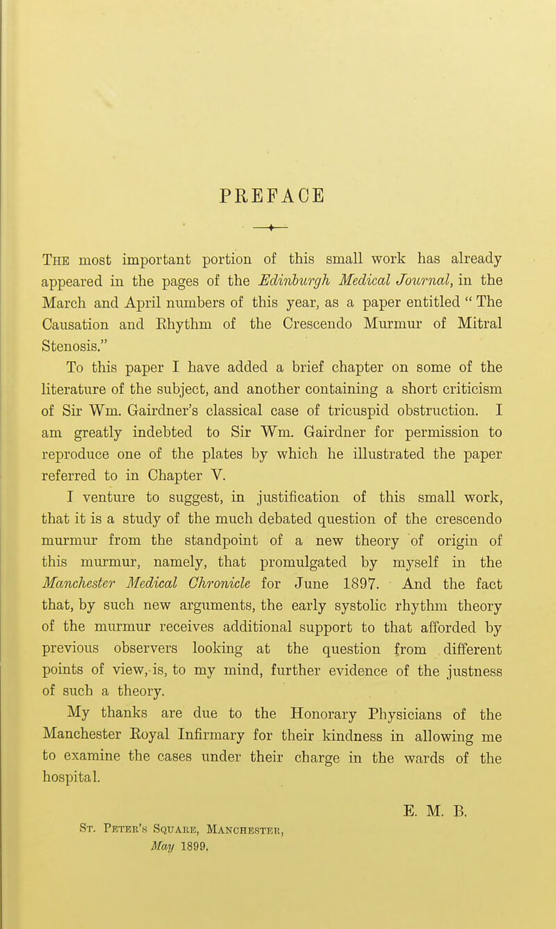 PREFACE —♦— The most important portion of this small work has already- appeared in the pages of the Edinburgh Medical Journal, in the March and April numbers of this year, as a paper entitled  The Causation and Ehythm of the Crescendo Murmur of Mitral Stenosis. To this paper I have added a brief chapter on some of the literature of the subject, and another containing a short criticism of Sir Wm. Cairdner's classical case of tricuspid obstruction. I am greatly indebted to Sir Wm. Gairdner for permission to reproduce one of the plates by which he illustrated the paper referred to in Chapter V. I venture to suggest, in justification of this small work, that it is a study of the much debated question of the crescendo murmur from the standpoint of a new theory of origin of this murmur, namely, that promulgated by myself in the Manchester Medical Chronicle for June 1897. And the fact that, by such new arguments, the early systolic rhythm theory of the murmur receives additional support to that afforded by previous observers looking at the question from different points of view,-is, to my mind, further evidence of the justness of such a theory. My thanks are due to the Honorary Physicians of the Manchester Eoyal Infirmary for their kindness in allowing me to examine the cases under their charge in the wards of the hospital. St. Peter's Square, Manchester, May 1899. E. M. B.