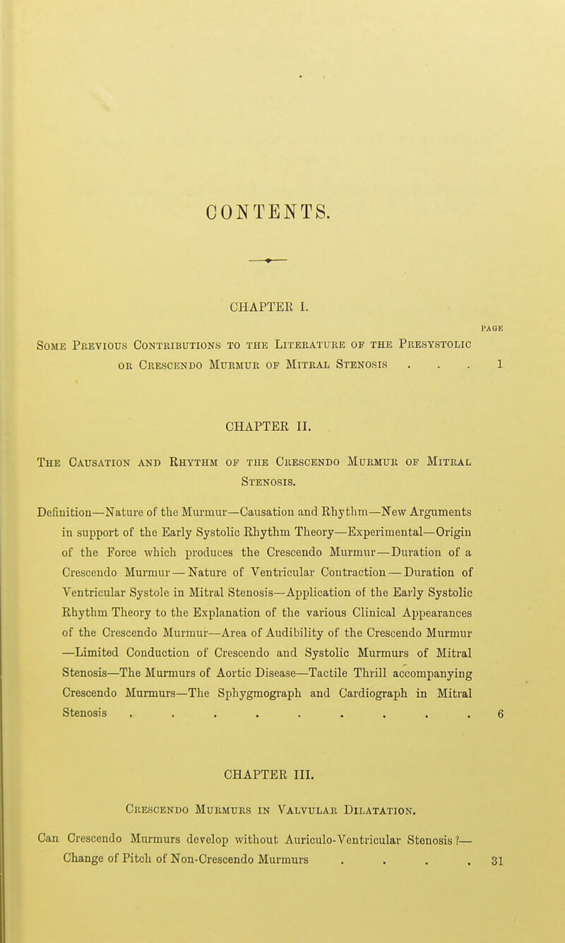 CONTENTS. —♦— CHAPTER I. PAGE Some Previous Contributions to the Literature of the Presystolic or Crescendo Murmur of Mitral Stenosis 1 CHAPTER II. The Causation and Rhythm of the Crescendo Murmur of Mitral Stenosis. Definition—Nature of the Murmur—Causation and Rhythm—New Arguments in support of the Early Systolic Rhythm Theory—Experimental—Origin of the Force which produces the Crescendo Murmur—Duration of a Crescendo Murmur — Nature of Ventricular Contraction — Duration of Ventricular Systole in Mitral Stenosis—Application of the Early Systolic Rhythm Theory to the Explanation of the various Clinical Appearances of the Crescendo Murmur—Area of Audibility of the Crescendo Murmur —Limited Conduction of Crescendo and Systolic Murmurs of Mitral Stenosis—The Murmurs of Aortic Disease—Tactile Thrill accompanying Crescendo Murmurs—The Sphygmograph and Cardiograph in Mitral Stenosis ......... 6 CHAPTER III. Crescendo Murmurs in Valvular Dilatation. Can Crescendo Murmurs develop without Auriculo-Ventricular Stenosis?— Change of Pitch of Non-Crescendo Murmurs . . . .31