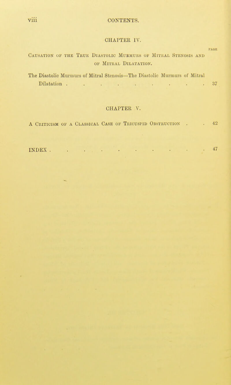 CHAPTER IV. PACK Causation of the True Diastolic Murmurs of Mitral Stenosis and of Mitral Dilatation. The Diastolic Murmurs of Mitral Stenosis—The Diastolic Murmurs of Mitral Dilatation ......... 37 CHAPTER V. A Criticism of a Classical Case of Tricuspid Obstruction . . 42 INDEX 47