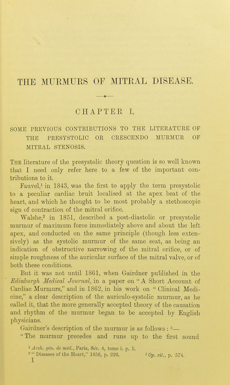 THE MURMURS OF MITRAL DISEASE. 4 CHAPTEE I. SOME PREVIOUS CONTRIBUTIONS TO THE LITERATURE OF THE PRESYSTOLIC OR CRESCENDO MURMUR OF MITRAL STENOSIS. The literature of the presystolic theory question is so well known that I need only refer here to a few of the important con- tributions to it. Fauvel,1 in 1843, was the first to apply the term presystolic to a peculiar cardiac bruit localised at the apex beat of the heart, and which he thought to be most probably a stethoscopic sign of contraction of the mitral orifice. Walshe,2 in 1851, described a post-diastolic or presystolic murmur of maximum force immediately above and about the left apex, and conducted on the same principle (though less exten- sively) as the systolic murmur of the same seat, as being an indication of obstructive narrowing of the mitral orifice, or of simple roughness of the auricular surface of the mitral valve, or of both these conditions. But it was not until 1861, when Gairdner published in the Edinburgh Medical Journal, in a paper on  A Short Account of Cardiac Murmurs, and in 1862, in his work on  Clinical Medi- cine, a clear description of the auriculo-systolic murmur, as he called it, that the more generally accepted theory of the causation and rhythm of the murmur began to be accepted by English physicians. Gairdner's description of the murmur is as follows : 3—  The murmur precedes and runs up to the first sound 1 Arch. g6n. dc mid., Paris, Ser. 4, tome i. p. 1.