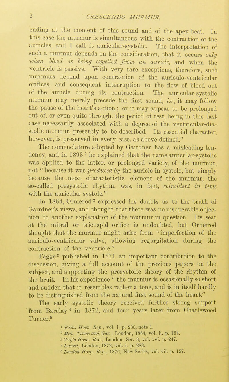 9 ending at the moment of this sound and of the apex beat. In this case the murmur is simultaneous with the contraction of the auricles, and I call it auricular-systolic. The interpretation of such a murmur depends on the consideration, that it occurs only when blood is being expelled from an auricle, and when the ventricle is passive. With very rare exceptions, therefore, such murmurs depend upon contraction of the auriculo-ventricular orifices, and consequent interruption to the flow of blood out of the auricle during its contraction. The auricular-systolic murmur may merely precede the first sound, i.e., it may follow the pause of the heart's action; or it may appear to be prolonged out of, or even quite through, the period of rest, being in this last case necessarily associated with a degree of the ventricular-dia- stolic murmur, presently to be described. Its essential character, however, is preserved in every case, as above defined. The nomenclature adopted by G-airdner has a misleading ten- dency, and in 1893 1 he explained that the name auricular-systolic was applied to the latter, or prolonged variety, of the murmur, not  because it was produced by the auricle in systole, but simply because the- most characteristic element of the murmur, the so-called presystolic rhythm, was, in fact, coincident in time with the auricular systole. In 1864, Ormerod 2 expressed his doubts as to the truth of Gairdner's views, and thought that there was no insuperable objec- tion to another explanation of the murmur in question. Its seat at the mitral or tricuspid orifice is undoubted, but Ormerod thought that the murmur might arise from imperfection of the auriculo-ventricular valve, allowing regurgitation during the contraction of the ventricle. Fagge3 published in 1871 an important contribution to the discussion, giving a full account of the previous papers on the subject, and supporting the presystolic theory of the rhythm of the bruit. In his experience  the murmur is occasionally so short and sudden that it resembles rather a tone, and is in itself hardly to be distinguished from the natural first sound of the heart. The early systolic theory received further strong support from Barclay4 in 1872, and four years later from Charlewood Turner.5 1 Ed'm. IIosp. Rep., vol. i. p. 230, note 1. 2 Med. Times and Gaz., London, 1864, vol. ii. p. 154. s Guy's Hosp. Rep., London, Ser. 3, vol. xvi. p. 247. * Lancet, London, 1872, vol. i. p. 283.