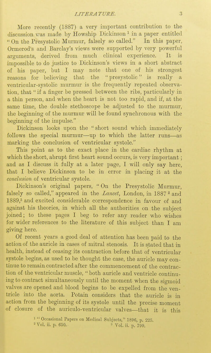 More recently (1887) a very important contribution to the discussion was made by Howship Dickinson1 in a paper entitled  On the Presystolic Murmur, falsely so called. In this paper, Ormerod's and Barclay's views were supported by very powerful arguments, derived from much clinical experience. It is impossible to do justice to Dickinson's views in a short abstract of his paper, but I may note that one of his strongest reasons for believing that the  presystolic is really a ventricular-systolic murmur is the frequently repeated observa- tion, that  if a finger be pressed between tbe ribs, particularly in a thin person, and when the heart is not too rapid, and if, at the same time, the double stethoscope be adjusted to the murmur, the beginning of the murmur will be found synchronous with the beginning of the impulse. Dickinson looks upon the  short sound which immediately follows the special murmur—up to which the latter runs—as marking the conclusion of ventricular systole. This point as to the exact place in the cardiac rhythm at which the short, abrupt first heart sound occurs, is very important; and as I discuss it fully at a later page, I will only say here, that I believe Dickinson to be in error in placing it at the conclusion of ventricular systole. Dickinson's original papers,  On the Presystolic Murmur, falsely so called, appeared in the Lancet, London, in 18872 and 1889,3 and excited considerable correspondence in favour of and against his theories, in which all the authorities on the subject joined; to these pages I beg to refer any reader who wishes for wider references to the literature of this subject than I am giving here. Of recent years a good deal of attention has been paid to the action of the auricle in cases of mitral stenosis. It is stated that in health, instead of ceasing its contraction before that of ventricular systole begins, as used to be thought the case, the auricle may con- tinue to remain contracted after the commencement of the contrac- tion of the ventricular muscle,  both auricle and ventricle continu- ing to contract simultaneously until the moment when the sigmoid valves are opened and blood begins to be expelled from the ven- tricle into the aorta. Potain considers that the auricle is in action from the beginning of its systole until the precise moment of closure of the auriculo-ventricular valves—that it is this 1  Occasional Papers on Medical Subjects, 1896, p. 225.