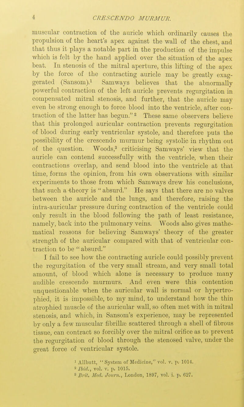 muscular contraction of the auricle which ordinarily causes the propulsion of the heart's apex against the wall of the chest, and that thus it plays a notable part in the production of the impulse which is felt by the hand applied over the situation of the apex beat. In stenosis of the mitral aperture, this lifting of the apex by the force of the contracting auricle may be greatly exag- gerated (Sansom).1 Samways believes that the abnormally powerful contraction of the left auricle prevents regurgitation in compensated mitral stenosis, and further, that the auricle may even be strong enough to force blood into the ventricle, after con- traction of the latter has begun.2 These same observers believe that this prolonged auricular contraction prevents regurgitation of blood during early ventricular systole, and therefore puts the possibility of the crescendo murmur being systolic in rhythm out of the question. Woods,3 criticising Samways' view that the auricle can contend successfully with the ventricle, when their contractions overlap, and send blood into the ventricle at that time, forms the opinion, from his own observations with similar experiments to those from which Samways drew his conclusions, that such a -theory is  absurd. He says that there are no valves between the auricle and the lungs, and therefore, raising the intra-auricular pressure during contraction of the ventricle could only result in the blood following the path of least resistance, namely, back into the pulmonary veins. Woods also gives mathe- matical reasons for believing Samways' theory of the greater strength of the auricular compared with that of ventricular con- traction to be  absurd. I fail to see how the contracting auricle could possibly prevent the regurgitation of the very small stream, and very small total amount, of blood which alone is necessary to produce many audible crescendo murmurs. And even were this contention unquestionable when the auricular wall is normal or hypertro- phied, it is impossible, to my mind, to understand how the thin atrophied muscle of the auricular wall, so often met with in mitral stenosis, and which, in Sansom's experience, may be represented by only a few muscular fibrillar scattered through a shell of fibrous tissue, can contract so forcibly over the mitral orifice as to prevent the regurgitation of blood through the stenosed valve, under the great force of ventricular systole. 1 Allbutt, System of Medicine, vol. v. pi 1014. 2 Ibid., vol. v. p. 101.r).