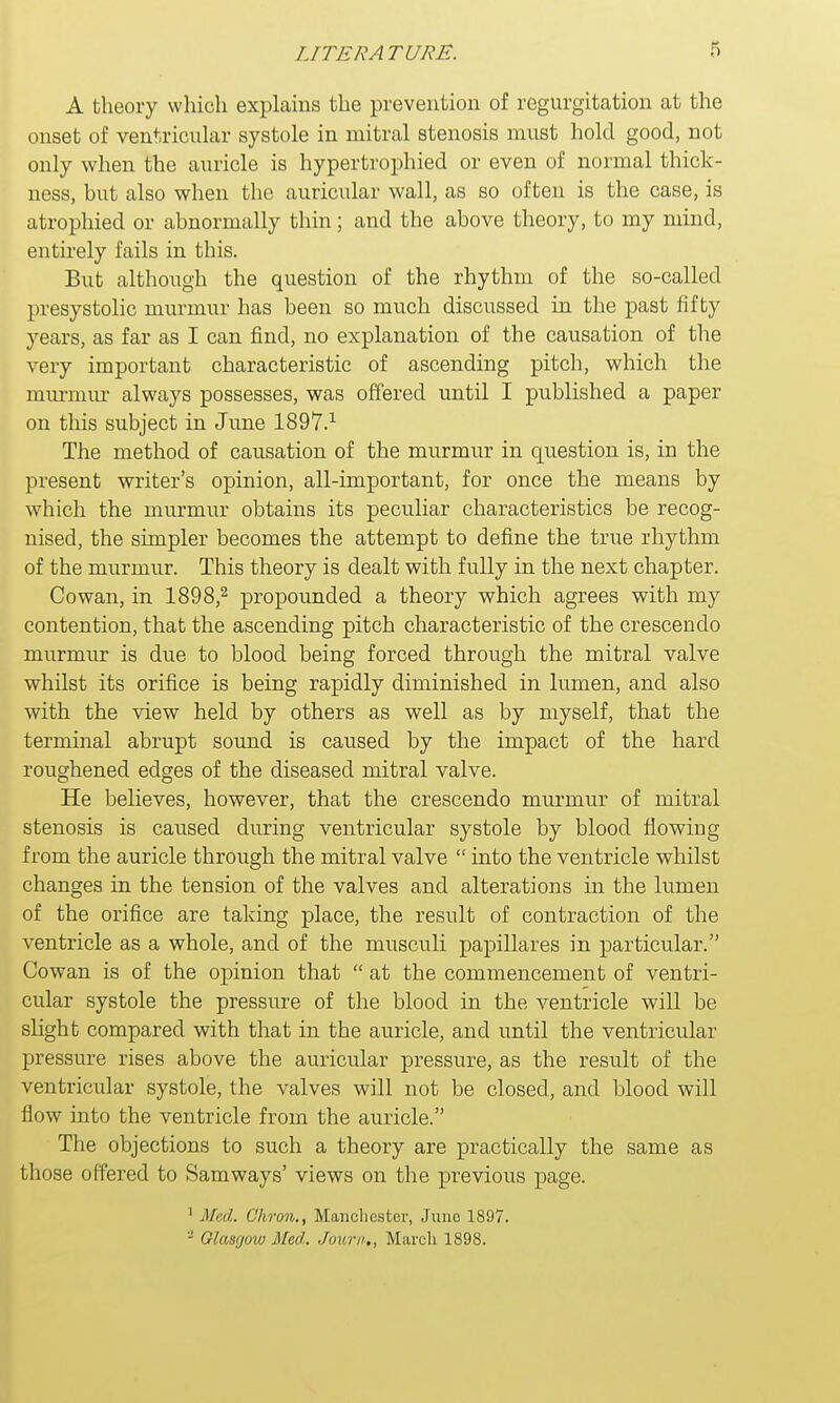 A theory which explains the prevention of regurgitation at the onset of ventricular systole in mitral stenosis must hold good, not only when the auricle is hypertrophied or even of normal thick- ness, but also when the auricular wall, as so often is the case, is atrophied or abnormally thin; and the above theory, to my mind, entirely fails in this. But although the question of the rhythm of the so-called presystolic murmur has been so much discussed in the past fifty years, as far as I can find, no explanation of the causation of the very important characteristic of ascending pitch, which the murmur always possesses, was offered until I published a paper on this subject in June 1897.1 The method of causation of the murmur in question is, in the present writer's opinion, all-important, for once the means by which the murmur obtains its peculiar characteristics be recog- nised, the simpler becomes the attempt to define the true rhythm of the murmur. This theory is dealt with fully in the next chapter. Cowan, in 1898,2 propounded a theory which agrees with my contention, that the ascending pitch characteristic of the crescendo murmur is due to blood being forced through the mitral valve whilst its orifice is being rapidly diminished in lumen, and also with the view held by others as well as by myself, that the terminal abrupt sound is caused by the impact of the hard roughened edges of the diseased mitral valve. He believes, however, that the crescendo murmur of mitral stenosis is caused during ventricular systole by blood flowing from the auricle through the mitral valve  into the ventricle whilst changes in the tension of the valves and alterations in the lumen of the orifice are taking place, the result of contraction of the ventricle as a whole, and of the musculi papillares in particular. Cowan is of the opinion that  at the commencement of ventri- cular systole the pressure of the blood in the ventricle will be slight compared with that in the auricle, and until the ventricular pressure rises above the auricular pressure, as the result of the ventricular systole, the valves will not be closed, and blood will flow into the ventricle from the auricle. The objections to such a theory are practically the same as those offered to Samways' views on the previous page. 1 Med,. C'hron., Manchester, June 1897.