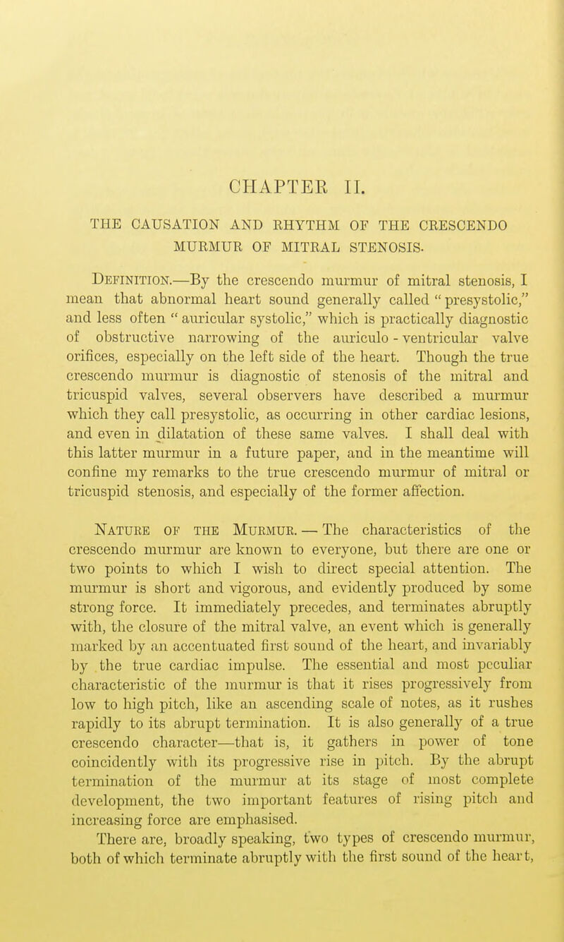 THE CAUSATION AND RHYTHM OF THE CRESCENDO MURMUR OF MITRAL STENOSIS- Definition.—By the crescendo murmur of mitral stenosis, I mean that abnormal heart sound generally called  presystolic, and less often  auricular systolic, which is practically diagnostic of obstructive narrowing of the auriculo - ventricular valve orifices, especially on the left side of the heart. Though the true crescendo murmur is diagnostic of stenosis of the mitral and tricuspid valves, several observers have described a murmur which they call presystolic, as occurring in other cardiac lesions, and even in dilatation of these same valves. I shall deal with this latter murmur in a future paper, and in the meantime will confine my remarks to the true crescendo murmur of mitral or tricuspid stenosis, and especially of the former affection. Nature of the Murmur. — The characteristics of the crescendo murmur are known to everyone, but there are one or two points to which I wish to direct special attention. The murmur is short and vigorous, and evidently produced by some strong force. It immediately precedes, and terminates abruptly with, the closure of the mitral valve, an event which is generally marked by an accentuated first sound of the heart, and invariably by the true cardiac impulse. The essential and most peculiar characteristic of the murmur is that it rises progressively from low to high pitch, like an ascending scale of notes, as it rushes rapidly to its abrupt termination. It is also generally of a true crescendo character—that is, it gathers in power of tone coincidently with its progressive rise in pitch. By the abrupt termination of the murmur at its stage of most complete development, the two important features of rising pitch and increasing force are emphasised. There are, broadly speaking, two types of crescendo murmur, both of which terminate abruptly with the first sound of the heart,