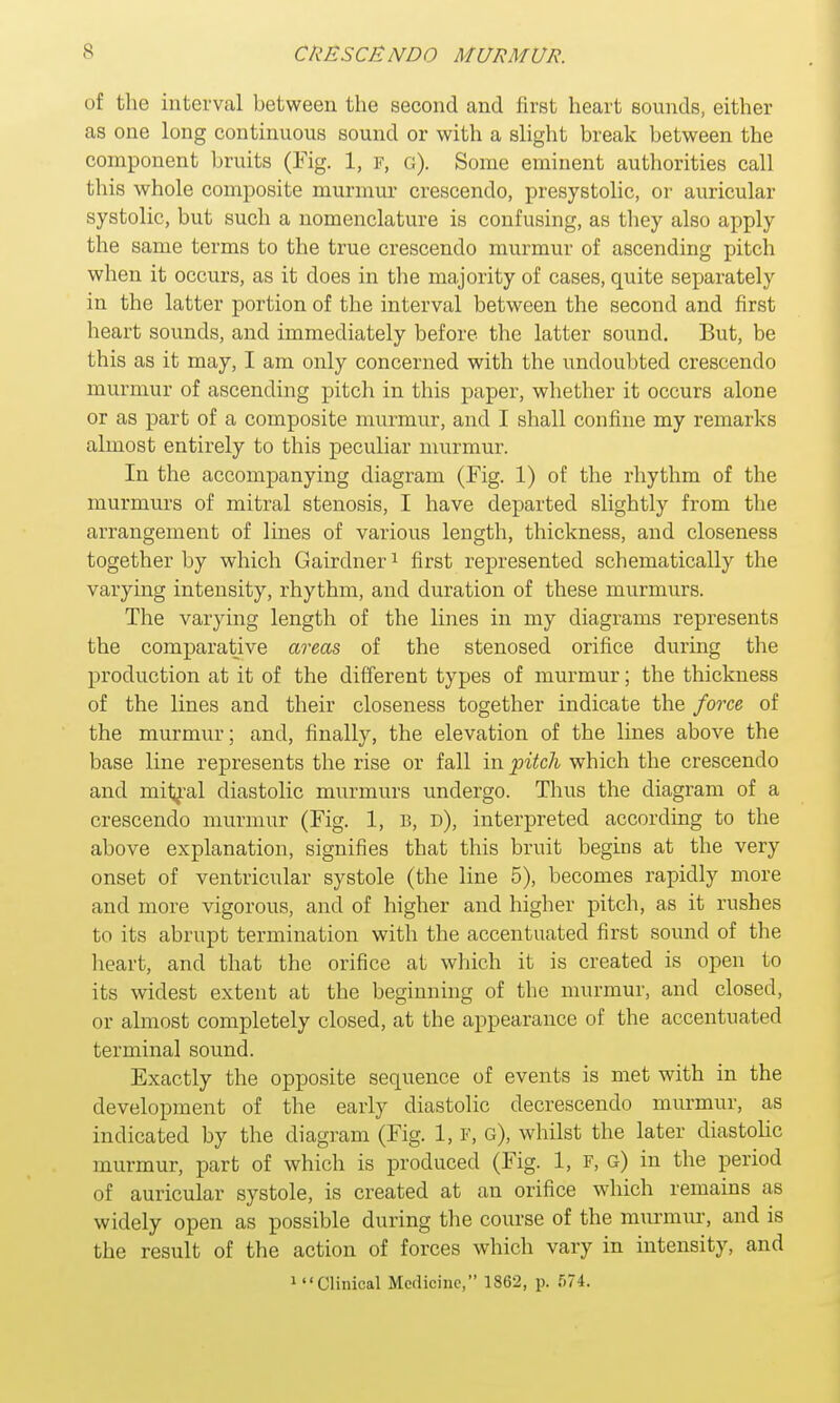 of the interval between the second and first heart sounds, either as one long continuous sound or with a slight break between the component bruits (Fig. 1, p, g). Some eminent authorities call this whole composite murium crescendo, presystolic, or auricular systolic, but such a nomenclature is confusing, as they also apply the same terms to the true crescendo murmur of ascending pitch when it occurs, as it does in the majority of cases, quite separately in the latter portion of the interval between the second and first heart sounds, and immediately before the latter sound. But, be this as it may, I am only concerned with the undoubted crescendo murmur of ascending pitch in this paper, whether it occurs alone or as part of a composite murmur, and I shall confine my remarks almost entirely to this peculiar murmur. In the accompanying diagram (Fig. 1) of the rhythm of the murmurs of mitral stenosis, I have departed slightly from the arrangement of lines of various length, thickness, and closeness together by which Gairdner1 first represented schematically the varying intensity, rhythm, and duration of these murmurs. The varying length of the lines in my diagrams represents the comparative areas of the stenosed orifice during the production at it of the different types of murmur; the thickness of the lines and their closeness together indicate the force of the murmur; and, finally, the elevation of the lines above the base line represents the rise or fall in pitch which the crescendo and mityal diastolic murmurs undergo. Thus the diagram of a crescendo murmur (Fig. 1, B, d), interpreted according to the above explanation, signifies that this bruit begins at the very onset of ventricular systole (the line 5), becomes rapidly more and more vigorous, and of higher and higher pitch, as it rushes to its abrupt termination with the accentuated first sound of the heart, and that the orifice at which it is created is open to its widest extent at the beginning of the murmur, and closed, or almost completely closed, at the appearance of the accentuated terminal sound. Exactly the opposite sequence of events is met with in the development of the early diastolic decrescendo murmur, as indicated by the diagram (Fig. 1, F, g), whilst the later diastolic murmur, part of which is produced (Fig. 1, F, g) in the period of auricular systole, is created at an orifice which remains as widely open as possible during the course of the murmur, and is the result of the action of forces which vary in intensity, and 1 Clinical Medicine, 1862, p. 574.