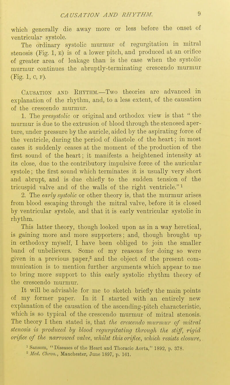 CAUSATION AND RHYTHM. which generally die away more or less before the onset of ventricular systole. The ordinary systolic murmur of regurgitation in mitral stenosis (Fig. 1, e) is of a lower pitch, and produced at an orifice of greater area of leakage than is the case when the systolic murmur continues the abruptly-terminating crescendo murmur (Fig. 1, c, f). Causation and Khytiim.—Two theories are advanced in explanation of the rhythm, and, to a less extent, of the causation of the crescendo murmur. 1. The presystolic or original and orthodox view is that  the murmur is due to the extrusion of blood through the stenosed aper- ture, under pressure by the auricle, aided by the aspirating force of the ventricle, during the period of diastole of the heart; in most cases it suddenly ceases at the moment of the production of the first sound of the heart; it manifests a heightened intensity at its close, due to the contributory impulsive force of the auricular systole; the first sound which terminates it is usually very short and abrupt, and is due chiefly to the sudden tension of the tricuspid valve and of the walls of the right ventricle.1 2. The early systolic or other theory is, that the murmur arises from blood escaping through the mitral valve, before it is closed by ventricular systole, and that it is early ventricular systolic in rhythm. This latter theory, though looked upon as in a way heretical, is gaining more and more supporters; and, though brought up in orthodoxy myself, I have been obliged to join the smaller band of unbelievers. Some of my reasons for doing so were given in a previous paper,2 and the object of the present com- munication is to mention further arguments which appear to me to bring more support to this early systolic rhythm theory of the crescendo murmur. It will be advisable for me to sketch briefly the main points of my former paper. In it I started with an entirely new explanation of the causation of the ascending-pitch characteristic, which is so typical of the crescendo murmur of mitral stenosis. The theory I then stated is, that the crescendo murmur of mitral stenosis is produced by Hood regurgitating through the stiff, rigid orifice of the narrowed valve, whilst this orifice, which resists closure, ] Sansom, Diseases of the Heart and Thoracic Aorta, 1892, p. 378. - Med. Chrou., Manchester, June 1897, p. 161.