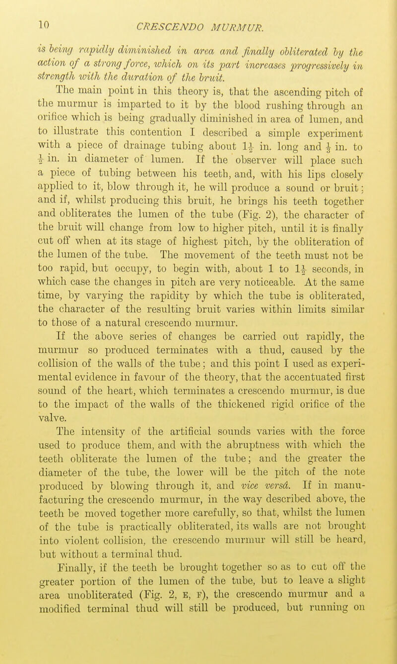 is being rapidly diminished in area and finally obliterated by the action of a strong force, which on its part increases progressively in strength with the duration of the brv.it. The main point in this theory is, that the ascending pitch of the murmur is imparted to it by the blood rushing through an orifice which is being gradually diminished in area of lumen, and to illustrate this contention I described a simple experiment with a piece of drainage tubing about 11 in. long and \ in. to I in. in diameter of lumen. If the observer will place such a piece of tubing between his teeth, and, with his lips closely applied to it, blow through it, he will produce a sound or bruit; and if, whilst producing this bruit, he brings his teeth together and obliterates the lumen of the tube (Fig. 2), the character of the bruit will change from low to higher pitch, until it is finally cut off when at its stage of highest pitch, by the obliteration of the lumen of the tube. The movement of the teeth must not be too rapid, but occupy, to begin with, about 1 to seconds, in which case the changes in pitch are very noticeable. At the same time, by varying the rapidity by which the tube is obliterated, the character of the resulting bruit varies within limits similar to those of a natural crescendo murmur. If the above series of changes be carried out rapidly, the murmur so produced terminates with a thud, caused by the collision of the walls of the tube; and this point I used as experi- mental evidence in favour of the theory, that the accentuated first sound of the heart, which terminates a crescendo murmur, is due to the impact of the walls of the thickened rigid orifice of the valve. The intensity of the artificial sounds varies with the force used to produce them, and with the abruptness with which the teeth obliterate the lumen of the tube; and the greater the diameter of the tube, the lower will be the pitch of the note produced by blowing through it, and vice versd. If in manu- facturing the crescendo murmur, in the way described above, the teeth be moved together more carefully, so that, whilst the lumen of the tube is practically obliterated, its walls are not brought into violent collision, the crescendo murmur will still be heard, but without a terminal thud. Finally, if the teeth be brought together so as to cut off t he greater portion of the lumen of the tube, but to leave a slight area unobliterated (Fig. 2, E, f), the crescendo murmur and a modified terminal thud will still be produced, but running on