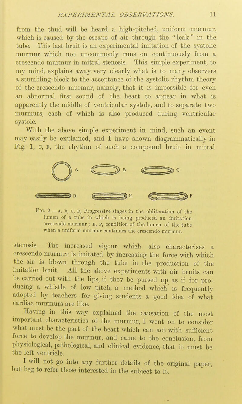 from the thud will be heard a high-pitched, uniform murmur, which is caused by the escape of air through the  leak  in the tube. This last bruit is an experimental imitation of the systolic murmur which not uncommonly runs on continuously from a crescendo murmur in mitral stenosis. This simple experiment, to my mind, explains away very clearly what is to many observers a stumbling-block to the acceptance of the systolic rhythm theory of the crescendo murmur, namely, that it is impossible for even an abnormal first sound of the heart to appear in what is apparently the middle of ventricular systole, and to separate two murmurs, each of which is also produced during ventricular systole. With the above simple experiment in mind, such an event may easily be explained, and I have shown diagrammatically in Fig. 1, c, F, the rhythm of such a compound bruit in mitral Fig. 2.—a, b, c, d, Progressive stages in the obliteration of the lumen of a tube in which is being produced an imitation crescendo murmur ; e, f, condition of the lumen of the tube when a uniform murmur continues the crescendo murmur. stenosis. The increased vigour which also characterises a crescendo murmur is imitated by increasing the force with which the air is blown through the tube in the production of the imitation bruit. All the above experiments with air bruits can be carried out with the lips, if they be pursed up as if for pro- ducing a whistle of low pitch, a method which' is frequently adopted by teachers for giving students a good idea of what cardiac murmurs are like. Having in this way explained the causation of the most important characteristics of the murmur, I went on to consider what must be the part of the heart which can act with sufficient force to develop the murmur, and came to the conclusion, from physiological, pathological, and clinical evidence, that it must be the left ventricle. I will not go into any further details of the original paper, but beg to refer those interested in the subject to it.