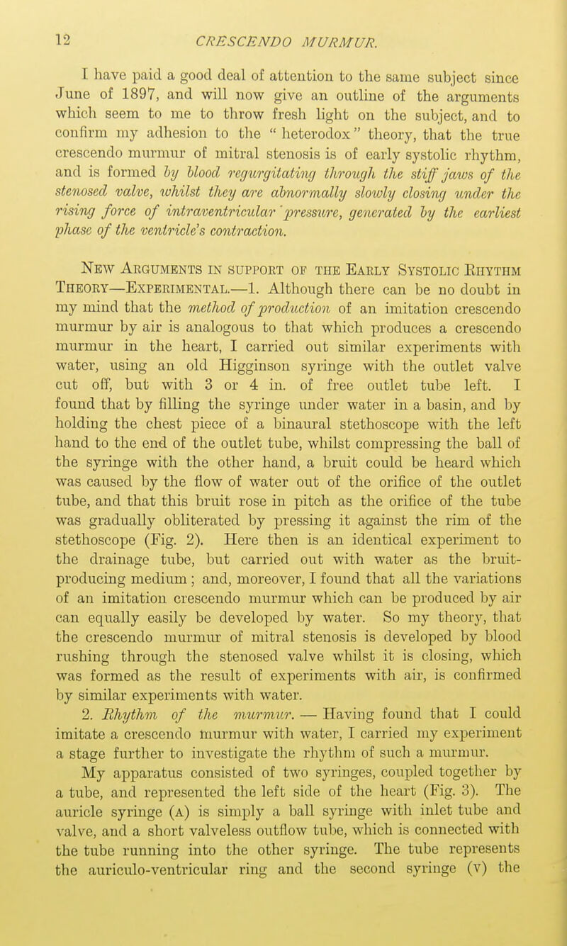 I have paid a good deal of attention to the same subject since June of 1897, and will now give an outline of the arguments which seem to me to throw fresh light on the subject, and to confirm my adhesion to the  heterodox theory, that the true crescendo murmur of mitral stenosis is of early systolic rhythm, and is formed by blood regurgitating through the stiff jaws of the stenosed valve, ruhilst they are abnormally slowly closing under the rising force of intraventricular 'pressure, generated by the earliest phase of the ventricle's contraction. New Arguments in support of the Early Systolic Ehythm Theory—Experimental.—1. Although there can be no doubt in my mind that the method of production of an imitation crescendo murmur by air is analogous to that which produces a crescendo murmur in the heart, I carried out similar experiments with water, using an old Higginson syringe with the outlet valve cut off, but with 3 or 4 in. of free outlet tube left. I found that by filling the syringe under water in a basin, and by holding the chest piece of a binaural stethoscope with the left hand to the end of the outlet tube, whilst compressing the ball of the syringe with the other hand, a bruit could be heard which was caused by the flow of water out of the orifice of the outlet tube, and that this bruit rose in pitch as the orifice of the tube was gradually obliterated by pressing it against the rim of the stethoscope (Fig. 2). Here then is an identical experiment to the drainage tube, but carried out with water as the bruit- producing medium ; and, moreover, I found that all the variations of an imitation crescendo murmur which can be produced by air can equally easily be developed by water. So my theory, that the crescendo murmur of mitral stenosis is developed by blood rushing through the stenosed valve whilst it is closing, which was formed as the result of experiments with air, is confirmed by similar experiments with water. 2. Rhythm of the murmur. — Having found that I could imitate a crescendo murmur with water, I carried my experiment a stage further to investigate the rhythm of such a murmur. My apparatus consisted of two syringes, coupled together by a tube, and represented the left side of the heart (Fig. 3). The auricle syringe (a) is simply a ball syringe with inlet tube and valve, and a short valveless outflow tube, which is connected with the tube running into the other syringe. The tube represents the auriculo-ventricular ring and the second syringe (v) the