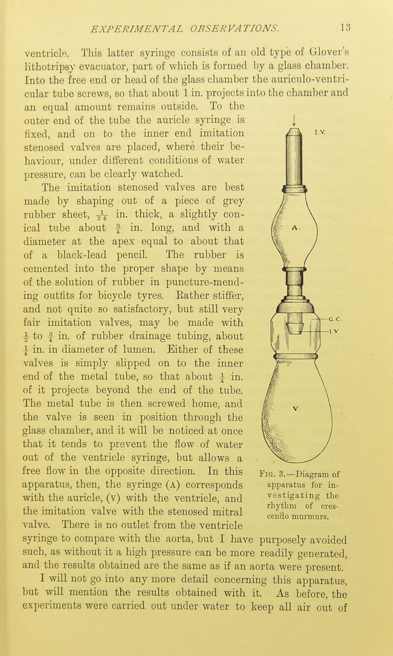 l.v. ventricle. This latter syringe consists of an old type of Glover's lithotripsy evacnator, part of which is formed by a glass chamber. Into the free end or head of the glass chamber the auriculo-ventri- cular tube screws, so that about 1 in. projects into the chamber and an equal amount remains outside. To the outer end of the tube the auricle syringe is fixed, and on to the inner end imitation stenosed valves are placed, where their be- haviour, under different conditions of water pressure, can be clearly watched. The imitation stenosed valves are best made by shaping out of a piece of grey rubber sheet, ^T in. thick, a slightly con- ical tube about £ in. long, and with a diameter at the apex equal to about that of a black-lead pencil. The rubber is cemented into the proper shape by means of the solution of rubber in puncture-mend- ing outfits for bicycle tyres. Eather stiffer, and not quite so satisfactory, but still very fair imitation valves, may be made with + to £ in. of rubber drainage tubing, about \ in. in diameter of lumen. Either of these valves is simply slipped on to the inner end of the metal tube, so that about \ in. of it projects beyond the end of the tube. The metal tube is then screwed home, and the valve is seen in position through the glass chamber, and it will be noticed at once that it tends to prevent the flow of water out of the ventricle syringe, but allows a free flow in the opposite direction. In this apparatus, then, the syringe (a) corresponds with the auricle, (v) with the ventricle, and the imitation valve with the stenosed mitral valve. There is no outlet from the ventricle syringe to compare with the aorta, but I have purposely avoided such, as without it a high pressure can be more readily generated, and the results obtained are the same as if an aorta were present. I will not go into any more detail concerning this apparatus, but will mention the results obtained with it. As before, the experiments were carried out under water to keep all air out of Fig. 3.—Diagram of apparatus for in- vestigating the rhythm of cres- cendo murmurs.