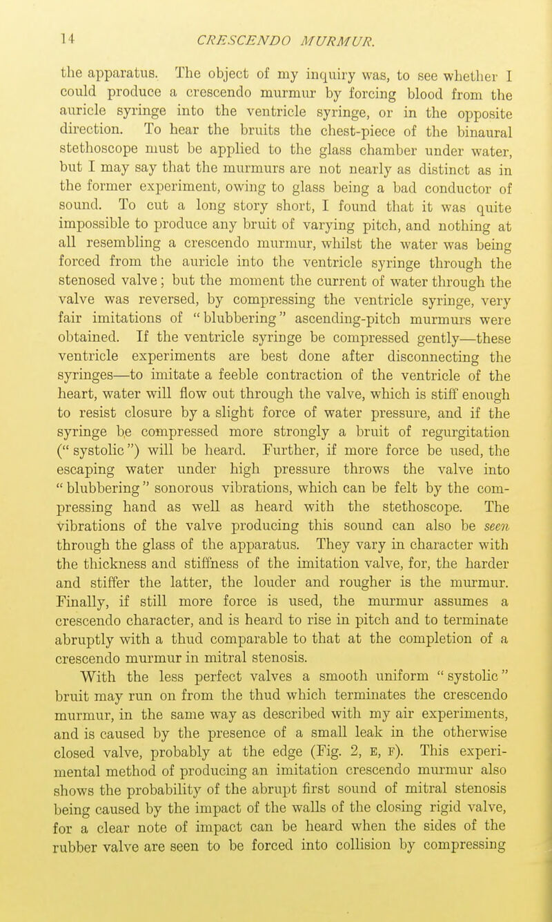 the apparatus. The object of my inquiry was, to see whether I could produce a crescendo murmur by forcing blood from the auricle syringe into the ventricle syringe, or in the opposite direction. To hear the bruits the chest-piece of the binaural stethoscope must be applied to the glass chamber under water, but I may say that the murmurs are not nearly as distinct as in the former experiment, owing to glass being a bad conductor of sound. To cut a long story short, I found that it was quite impossible to produce any bruit of varying pitch, and nothing at all resembling a crescendo murmur, whilst the water was being forced from the auricle into the ventricle syringe through the stenosed valve; but the moment the current of water through the valve was reversed, by compressing the ventricle syringe, very fair imitations of blubbering ascending-pitch murmurs were obtained. If the ventricle syringe be compressed gently—these ventricle experiments are best done after disconnecting the syringes—to imitate a feeble contraction of the ventricle of the heart, water will flow out through the valve, which is stiff enough to resist closure by a slight force of water pressure, and if the syringe be compressed more strongly a bruit of regurgitation ( systolic) will be heard. Further, if more force be used, the escaping water under high pressure throws the valve into  blubbering  sonorous vibrations, which can be felt by the com- pressing hand as well as heard with the stethoscope. The vibrations of the valve producing this sound can also be seen through the glass of the apparatus. They vary in character with the thickness and stiffness of the imitation valve, for, the harder and stiffer the latter, the louder and rougher is the murmur. Finally, if still more force is used, the murmur assumes a crescendo character, and is heard to rise in pitch and to terminate abruptly with a thud comparable to that at the completion of a crescendo murmur in mitral stenosis. With the less perfect valves a smooth uniform  systolic bruit may run on from the thud which terminates the crescendo murmur, in the same way as described with my air experiments, and is caused by the presence of a small leak in the otherwise closed valve, probably at the edge (Fig. 2, E, f). This experi- mental method of producing an imitation crescendo murmur also shows the probability of the abrupt first sound of mitral stenosis being caused by the impact of the walls of the closing rigid valve, for a clear note of impact can be heard when the sides of the rubber valve are seen to be forced into collision by compressing