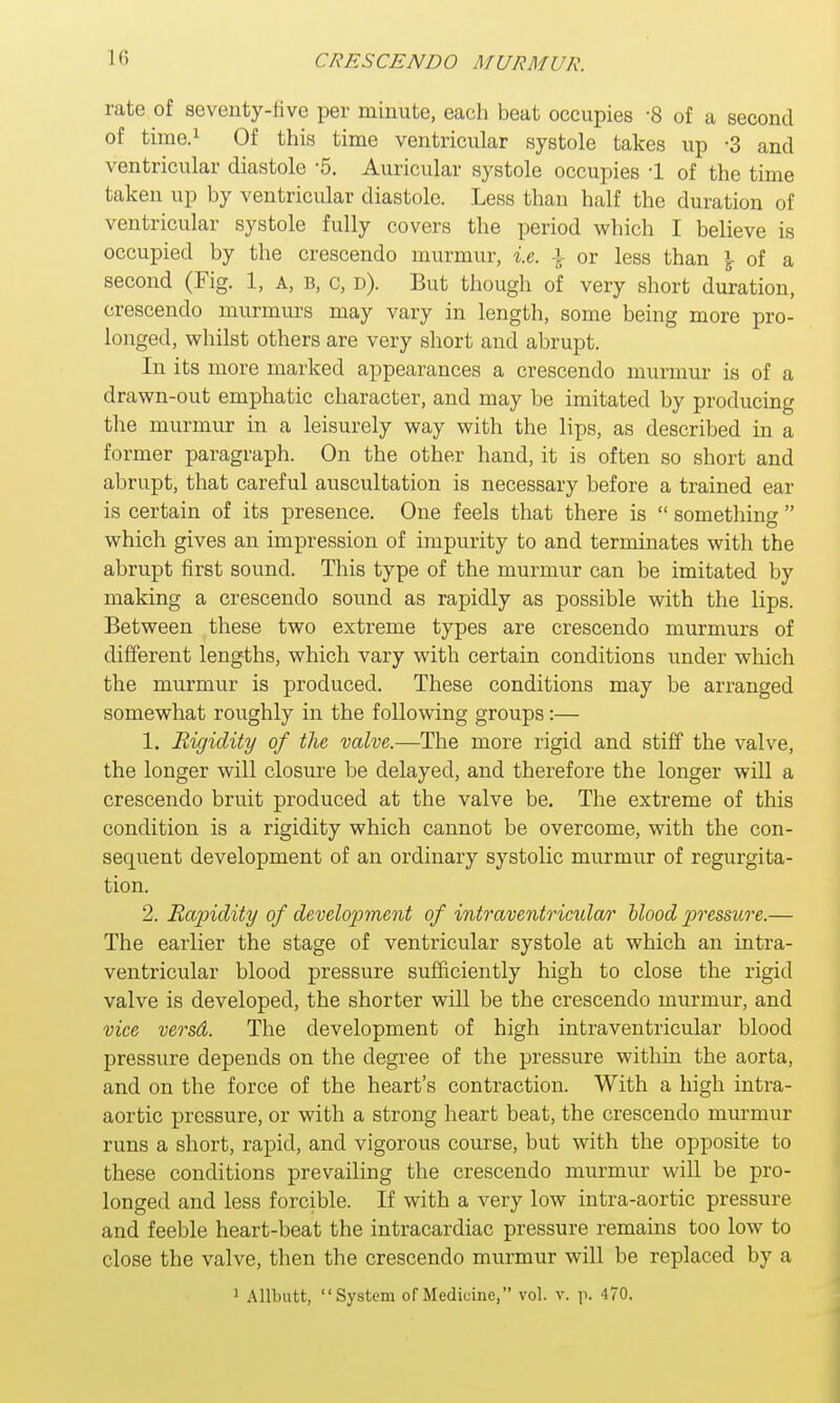 rate of seventy-live per minute, each beat occupies -8 of a second of time.1 Of this time ventricular systole takes up -3 and ventricular diastole -5. Auricular systole occupies 1 of the time taken up by ventricular diastole. Less than half the duration of ventricular systole fully covers the period which I believe is occupied by the crescendo murmur, i.e. \ or less than i of a second (Fig. 1, a, b, c, d). But though of very short duration, crescendo murmurs may vary in length, some being more pro- longed, whilst others are very short and abrupt. In its more marked appearances a crescendo murmur is of a drawn-out emphatic character, and may be imitated by producing the murmur in a leisurely way with the lips, as described in a former paragraph. On the other hand, it is often so short and abrupt, that careful auscultation is necessary before a trained ear is certain of its presence. One feels that there is  something  which gives an impression of impurity to and terminates with the abrupt first sound. This type of the murmur can be imitated by making a crescendo sound as rapidly as possible with the lips. Between these two extreme types are crescendo murmurs of different lengths, which vary with certain conditions under which the murmur is produced. These conditions may be arranged somewhat roughly in the following groups:— 1. Rigidity of the valve.—The more rigid and stiff the valve, the longer will closure be delayed, and therefore the longer will a crescendo bruit produced at the valve be. The extreme of this condition is a rigidity which cannot be overcome, with the con- sequent development of an ordinary systolic murmur of regurgita- tion. 2. Rapidity of development of intraventricular blood pressure.— The earlier the stage of ventricular systole at which an intra- ventricular blood pressure sufficiently high to close the rigid valve is developed, the shorter will be the crescendo murmur, and vice versd. The development of high intraventricular blood pressure depends on the degree of the pressure within the aorta, and on the force of the heart's contraction. With a high intra- aortic pressure, or with a strong heart beat, the crescendo murmur runs a short, rapid, and vigorous course, but with the opposite to these conditions prevailing the crescendo murmur will be pro- longed and less forcible. If with a very low intra-aortic pressure and feeble heart-beat the intracardiac pressure remains too low to close the valve, then the crescendo murmur will be replaced by a 1 Allbutt, System of Medicine, vol. v. p. 470.