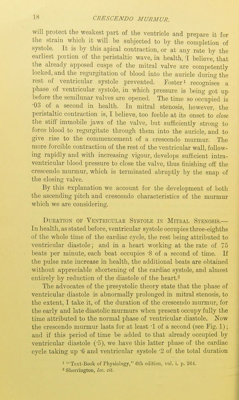will protect the weakest part of the ventricle and prepare it for the strain which it will he subjected to by the completion of systole. It is by this apical contraction, or at any rate by the earliest portion of the peristaltic wave, in health, [I believe, that the already apposed cusps of the mitral valve are competently locked, and the regurgitation of blood into the auricle during the rest of ventricular systole prevented. Foster1 recognises a phase of ventricular systole, in which pressure is being got up before the semilunar valves are opened. The time so occupied is •03 of a second in health. In mitral stenosis, however, the peristaltic contraction is, I believe, too feeble at its onset to close the stiff immobile jaws of the valve, but sufficiently strong to force blood to regurgitate through them into the auricle, and to give rise to the commencement of a crescendo murmur. The more forcible contraction of the rest of the ventricular wall, follow- ing rapidly and with increasing vigour, develops sufficient intra- ventricular blood pressure to close the valve, thus finishing off the crescendo murmur, which is terminated abruptly by the snap of the closing valve. By this explanation we account for the development of both the ascending pitch and crescendo characteristics of the murmur which we are considering. Duration of Ventricular Systole in Mitral Stenosis.— In health, as stated before, ventricular systole occupies three-eighths of the whole time of the cardiac cycle, the rest being attributed to ventricular diastole; and in a heart working at the rate of 75 beats per minute, each beat occupies -8 of a second of time. If the pulse rate increase in health, the additional beats are obtained without appreciable shortening of the cardiac systole, and almost entirely by reduction of the diastole of the heart.2 The advocates of the presystolic theory state that the phase of ventricular diastole is abnormally prolonged in mitral stenosis, to the extent, I take it, of the duration of the crescendo murmur, for the early and late diastolic murmurs when present occupy fully the time attributed to the normal phase of ventricular diastole. Now the crescendo murmur lasts for at least -1 of a second (see Fig. 1); and if this period of time be added to that already occupied by ventricular diastole (5), we have this latter phase of the cardiac cycle taking up -6 and ventricular systole -2 of the total duration 1 Text-Book of Physiology, 6th edition, vol. i. p. 26L 2 Sherrington, loc. cit.