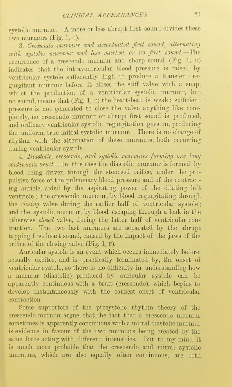 systolic murmur. A more or less abrupt first sound divides these two murmurs (Fig. 1, c). 3. Crescendo murmur and accentuated first sound, alternating with systolic murmur and less marked or no first sound.—The occurrence of a crescendo murmur and sharp sound (Fig. 1, u) indicates that the intraventricular blood pressure is raised by ventricular systole sufficiently high to produce a transient re- gurgitant murmur before it closes the stiff valve with a snap, whilst the production of a ventricular systolic murmur, but no sound, means that (Fig. 1, e) the heart-beat is weak; sufficient pressure is not generated to close the valve anything like com- pletely, no crescendo murmur or abrupt first sound is produced, and ordinary ventricular systolic regurgitation goes on, producing the uniform, true mitral systolic murmur. There is no change of rhythm with the alternation of these murmurs, both occurring during ventricular systole. 4. Diastolic, crescendo, and systolic murmurs forming one long continuous hruit.—In this case the diastolic murmur is formed by blood being driven through the stenosed orifice, under the pro- pulsive force of the pulmonary blood pressure and of the contract- ing auricle, aided by the aspirating power of the dilating left ventricle ; the crescendo murmur, by blood regurgitating through the closing valve during the earlier half of ventricular systole; and the systolic murmur, by blood escaping through a leak in the otherwise closed valve, during the latter half of ventricular con- traction. The two last murmurs are separated by the abrupt tapping first heart sound, caused by the impact of the jaws of the orifice of the closing valve (Fig. 1, f). Auricular systole is an event which occurs immediately before, actually excites, and is practically terminated by, the onset of ventricular systole, so there is no difficulty in understanding how a murmur (diastolic) produced by auricular systole can be apparently continuous with a bruit (crescendo), which begins to develop instantaneously with the earliest onset of ventricular contraction. Some supporters of the presystolic rhythm theory of the crescendo murmur argue, that the fact that a crescendo murmur sometimes is apparently continuous with a mitral diastolic murmur is evidence in favour of the two murmurs being created by the same force acting with different intensities. But to my mind it is much more probable that the crescendo and mitral systolic murmurs, which are also equally often continuous, are both