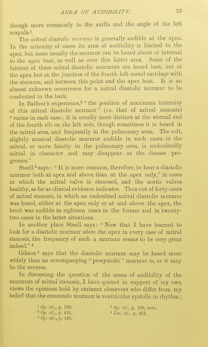 AREA OF AUDIBILITY. though more commonly to the axilla and the angle of the left scapula.1 The mitral diastolic murmur is generally audible at the apex. In the minority of cases its area of audibility is limited to the apex, but more usually the murmur can be heard above or internal to the apex beat, as well as over this latter area. Some of the faintest of these mitral diastolic murmurs are heard best, not at the apex but at the junction of the fourth left costal cartilage with the sternum, and between this point and the apex beat. It is an almost unknown occurrence for a mitral diastolic murmur to be conducted to the back. In Balfour's experience,2  the position of maximum intensity of this mitral diastolic murmur (i.e. that of mitral stenosis)  varies in each case; it is usually most distinct at the sternal end of the fourth rib on the left side, though sometimes it is heard in the mitral area, and frequently in the pulmonary area. The soft, slightly musical diastolic murmur audible in such cases in the mitral, or more faintly in the pulmonary area, is undoubtedly mitral in character and may disappear as the disease XDro- gresses. Steell3 says:  It is more common, therefore, to hear a diastolic murmur both at apex and above than at the apex only, in cases in which the mitral valve is stenosed, and the aortic valves healthy, as far as clinical evidence indicates. Thus out of forty cases of mitral stenosis, in which an undoubted mitral diastolic murmur was heard, either at the apex only or at and above the apex, the bruit was audible in eighteen cases in the former and in twenty- two cases in the latter situations. In another place Steell says:  Now that I have learned to look for a diastolic murmur above the apex in every case of mitral stenosis, the frequency of such a murmur seems to be very great indeed. * Gibson5 says that the diastolic murmur may be heard more widely than an accompanying  presystolic  murmur is, or it may be the reverse. In discussing the question of the areas of audibility of the murmurs of mitral stenosis, I have quoted in support of my own views the opinions held by eminent observers who differ from my belief that the crescendo murmur is ventricular systolic in rhythm ; 1 Op. tit., p. 169. 2 0l). til., p. 129, note. 3 Op. til., p. 431. * Loc. tit., p. 431. 3 Op. til., p. 168.