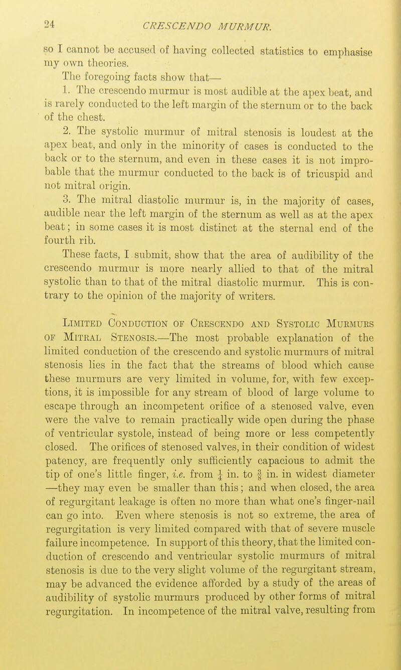 so I cannot be accused of having collected statistics to emphasise my own theories. The foregoing facts show that— 1. The crescendo murmur is most audible at the apex beat, and is rarely conducted to the left margin of the sternum or to the back of the chest. 2. The systolic murmur of mitral stenosis is loudest at the apex beat, and only in the minority of cases is conducted to the back or to the sternum, and even in these cases it is not impro- bable that the murmur conducted to the back is of tricuspid and not mitral origin. 3. The mitral diastolic murmur is, in the majority of cases, audible near the left margin of the sternum as well as at the apex beat; in some cases it is most distinct at the sternal end of the fourth rib. These facts, I submit, show that the area of audibility of the crescendo murmur is more nearly allied to that of the mitral systolic than to that of the mitral diastolic murmur. This is con- trary to the opinion of the majority of writers. Limited Conduction of Crescendo and Systolic Murmurs of Mitral Stenosis.—The most probable explanation of the limited conduction of the crescendo and systolic murmurs of mitral stenosis lies in the fact that the streams of blood which cause these murmurs are very limited in volume, for, with few excep- tions, it is impossible for any stream of blood of large volume to escape through an incompetent orifice of a stenosed valve, even were the valve to remain practically wide open during the phase of ventricular systole, instead of being more or less competently closed. The orifices of stenosed valves, in their condition of widest patency, are frequently only sufficiently capacious to admit the tip of one's little finger, i.e. from \ in. to § in. in widest diameter —they may even be smaller than this; and when closed, the area of regurgitant leakage is often no more than what one's finger-nail can go into. Even where stenosis is not so extreme, the area of regurgitation is very limited compared with that of severe muscle failure incompetence. In support of this theory, that the limited con- duction of crescendo and ventricular systolic murmurs of mitral stenosis is due to the very slight volume of the regurgitant stream, may be advanced the evidence afforded by a study of the areas of audibility of systolic murmurs produced by other forms of mitral regurgitation. In incompetence of the mitral valve, resulting from