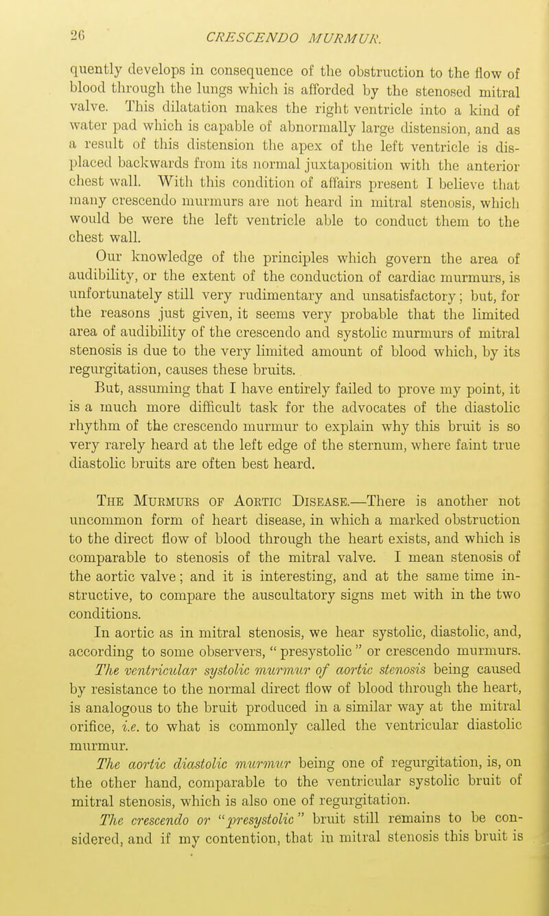 quently develops in consequence of the obstruction to the flow of blood through the lungs which is afforded by the stenosed mitral valve. This dilatation makes the right ventricle into a kind of water pad which is capable of abnormally large distension, and as a result of this distension the apex of the left ventricle is dis- placed backwards from its normal juxtaposition with the anterior chest wall. With this condition of affairs present I believe that many crescendo murmurs are not heard in mitral stenosis, which would be were the left ventricle able to conduct them to the chest wall. Our knowledge of the principles which govern the area of audibility, or the extent of the conduction of cardiac murmurs, is unfortunately still very rudimentary and unsatisfactory; but, for the reasons just given, it seems very probable that the limited area of audibility of the crescendo and systolic murmurs of mitral stenosis is due to the very limited amount of blood which, by its regurgitation, causes these bruits. But, assuming that I have entirely failed to prove my point, it is a much more difficult task for the advocates of the diastolic rhythm of the crescendo murmur to explain why this bruit is so very rarely heard at the left edge of the sternum, where faint true diastolic bruits are often best heard. The Murmurs of Aortic Disease.—There is another not uncommon form of heart disease, in which a marked obstruction to the direct flow of blood through the heart exists, and which is comparable to stenosis of the mitral valve. I mean stenosis of the aortic valve; and it is interesting, and at the same time in- structive, to compare the auscultatory signs met with in the two conditions. In aortic as in mitral stenosis, we hear systolic, diastolic, and, according to some observers,  presystolic  or crescendo murmurs. The ventricular systolic murmur of aortic stenosis being caused by resistance to the normal direct flow of blood through the heart, is analogous to the bruit produced in a similar way at the mitral orifice, i.e. to what is commonly called the ventricular diastolic murmur. The aortic diastolic murmur being one of regurgitation, is, on the other hand, comparable to the ventricular systolic bruit of mitral stenosis, which is also one of regurgitation. The crescendo or presystolic  bruit still remains to be con- sidered, and if my contention, that in mitral stenosis this bruit is