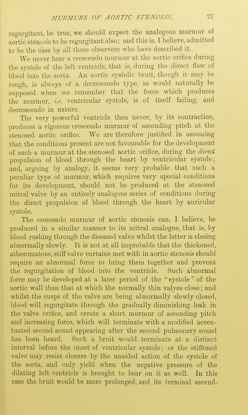 regurgitant, be true, we should expect the analogous murmur of aortic stenosis to be regurgitant also; and this is, I believe, admitted to be the case by all those observers who have described it. We never hear a crescendo rnurniur at the aortic orifice during the systole of the left ventricle, that is, during the direct flow of blood into the aorta. An aortic systolic bruit, though it may be rough, is always of a decrescendo type, as would naturally be supposed when we remember that the force which produces the murmur, i.e. ventricular systole, is of itself failing, and decrescendo in nature. The very powerful ventricle then never, by its contraction, produces a vigorous crescendo murmur of ascending pitch at the stenosed aortic orifice. We are therefore justified in assuming that the conditions present are not favourable for the development of such a murmur at the stenosed aortic orifice, during the direct propulsion of blood through the heart by ventricular systole; and, arguing by analogy, it seems very probable that such a peculiar type of murmur, which requires very special conditions for its development, should not be produced at the stenosed mitral valve by an entirely analogous series of conditions during the direct propulsion of blood through the heart by auricular systole. The crescendo murmur of aortic stenosis can, I believe, be produced in a similar manner to its mitral analogue, that is, by blood rushing through the diseased valve whilst the latter is closing abnormally slowly. It is not at all improbable that the thickened, atheromatous, stiff valve curtains met with in aortic stenosis should require an abnormal force to bring them together and prevent the regurgitation of blood into the ventricle. Such abnormal force may be developed at a later period of the  systole  of the aortic wall than that at which the normally thin valves close; and whilst the cusps of the valve are being abnormally slowly closed, blood will regurgitate through the gradually diminishing leak in the valve orifice, and create a short murmur of ascending pitch and increasing force, which will terminate with a modified accen- tuated second sound appearing after the second pulmonary sound has been heard. Such a bruit would terminate at a distinct interval before the onset of ventricular systole; or the stiffened valve may resist closure by the unaided action of the systole of the aorta, and only yield when the negative pressure of the dilating left ventricle is brought to bear on it as well. In this case the bruit would be more prolonged, and its terminal ascend-