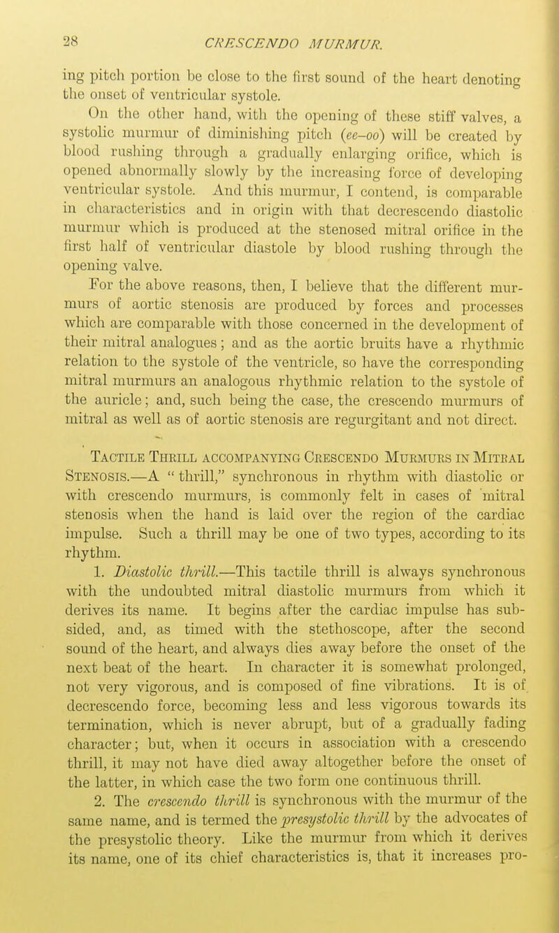 ing pitch portion be close to the first sound of the heart denoting the onset of ventricular systole. On the other hand, with the opening of these stiff valves, a systolic murmur of diminishing pitch (ee-oo) will be created by blood rushing through a gradually enlarging orifice, which is opened abnormally slowly by the increasing force of developing ventricular systole. And this murmur, I contend, is comparable in characteristics and in origin with that decrescendo diastolic murmur which is produced at the stenosed mitral orifice in the first half of ventricular diastole by blood rushing through the opening valve. For the above reasons, then, I believe that the different mur- murs of aortic stenosis are produced by forces and processes which are comparable with those concerned in the development of their mitral analogues; and as the aortic bruits have a rhythmic relation to the systole of the ventricle, so have the corresponding mitral murmurs an analogous rhythmic relation to the systole of the auricle; and, such being the case, the crescendo murmurs of mitral as well as of aortic stenosis are regurgitant and not direct. Tactile Thrill accompanying Crescendo Murmurs in Mitral Stenosis.—A  thrill, synchronous in rhythm with diastolic or with crescendo murmurs, is commonly felt in cases of mitral stenosis when the hand is laid over the region of the cardiac impulse. Such a thrill may be one of two types, according to its rhythm. 1. Diastolic thrill.—This tactile thrill is always synchronous with the undoubted mitral diastolic murmurs from which it derives its name. It begins after the cardiac impulse has sub- sided, and, as timed with the stethoscope, after the second sound of the heart, and always dies away before the onset of the next beat of the heart. In character it is somewhat prolonged, not very vigorous, and is composed of fine vibrations. It is of decrescendo force, becoming less and less vigorous towards its termination, which is never abrupt, but of a gradually fading character; but, when it occurs in association with a crescendo thrill, it may not have died away altogether before the onset of the latter, in which case the two form one continuous thrill. 2. The crescendo thrill is synchronous with the murmur of the same name, and is termed the presystolic thrill by the advocates of the presystolic theory. Like the murmur from which it derives its name, one of its chief characteristics is, that it increases pro-