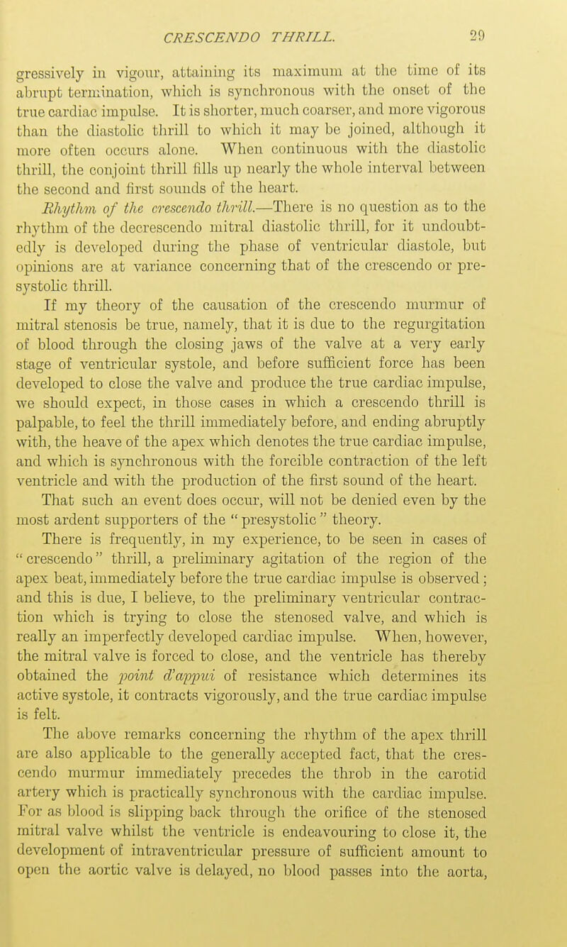 gressively in vigour, attaining its maximum at the time of its abrupt termination, which is synchronous with the onset of the true cardiac impulse. It is shorter, much coarser, and more vigorous than the diastolic thrill to which it may be joined, although it more often occurs alone. When continuous with the diastolic thrill, the conjoint thrill fills up nearly the whole interval between the second and first sounds of the heart. Rhythm of the crescendo thrill.—There is no question as to the rhythm of the decrescendo mitral diastolic thrill, for it undoubt- edly is developed during the phase of ventricular diastole, but opinions are at variance concerning that of the crescendo or pre- systolic thrill. If my theory of the causation of the crescendo murmur of mitral stenosis be true, namely, that it is due to the regurgitation of blood through the closing jaws of the valve at a very early stage of ventricular systole, and before sufficient force has been developed to close the valve and produce the true cardiac impulse, we should expect, in those cases in which a crescendo thrill is palpable, to feel the thrill immediately before, and ending abruptly with, the heave of the apex which denotes the true cardiac impulse, and which is synchronous with the forcible contraction of the left ventricle and with the production of the first sound of the heart. That such an event does occur, will not be denied even by the most ardent supporters of the  presystolic  theory. There is frequently, in my experience, to be seen in cases of  crescendo thrill, a preliminary agitation of the region of the apex beat, immediately before the true cardiac impulse is observed ; and this is due, I believe, to the preliminary ventricular contrac- tion which is trying to close the stenosed valve, and which is really an imperfectly developed cardiac impulse. When, however, the mitral valve is forced to close, and the ventricle has thereby obtained the point cVoypjnd of resistance which determines its active systole, it contracts vigorously, and the true cardiac impulse is felt. The above remarks concerning the rhythm of the apex thrill are also applicable to the generally accepted fact, that the cres- cendo murmur immediately precedes the throb in the carotid artery which is practically synchronous with the cardiac impulse. For as blood is slipping back through the orifice of the stenosed mitral valve whilst the ventricle is endeavouring to close it, the development of intraventricular pressure of sufficient amount to open the aortic valve is delayed, no blood passes into the aorta,