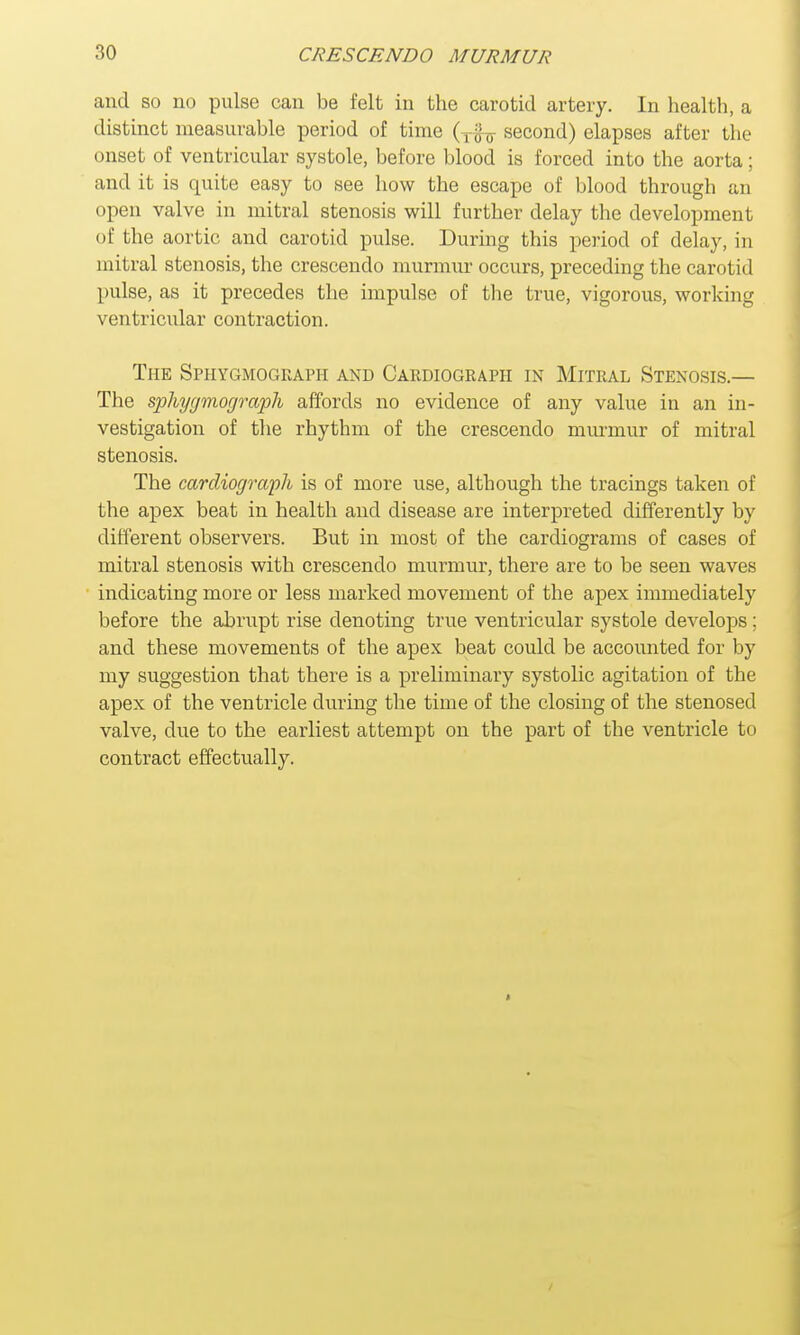 and so no pulse can be felt in the carotid artery. In health, a distinct measurable period of time (Tfo second) elapses after the onset of ventricular systole, before blood is forced into the aorta; and it is quite easy to see how the escape of blood through an open valve in mitral stenosis will further delay the development of the aortic and carotid pulse. During this period of delay, in mitral stenosis, the crescendo murmur occurs, preceding the carotid pulse, as it precedes the impulse of the true, vigorous, working ventricular contraction. The Sphygmograph and Cardiograph in Mitral Stenosis.— The sphygmograph affords no evidence of any value in an in- vestigation of the rhythm of the crescendo murmur of mitral stenosis. The cardiograph is of more use, although the tracings taken of the apex beat in health and disease are interpreted differently by different observers. But in most of the cardiograms of cases of mitral stenosis with crescendo murmur, there are to be seen waves indicating more or less marked movement of the apex immediately before the abrupt rise denoting true ventricular systole develops; and these movements of the apex beat could be accounted for by my suggestion that there is a preliminary systolic agitation of the apex of the ventricle during the time of the closing of the stenosed valve, due to the earliest attempt on the part of the ventricle to contract effectually.