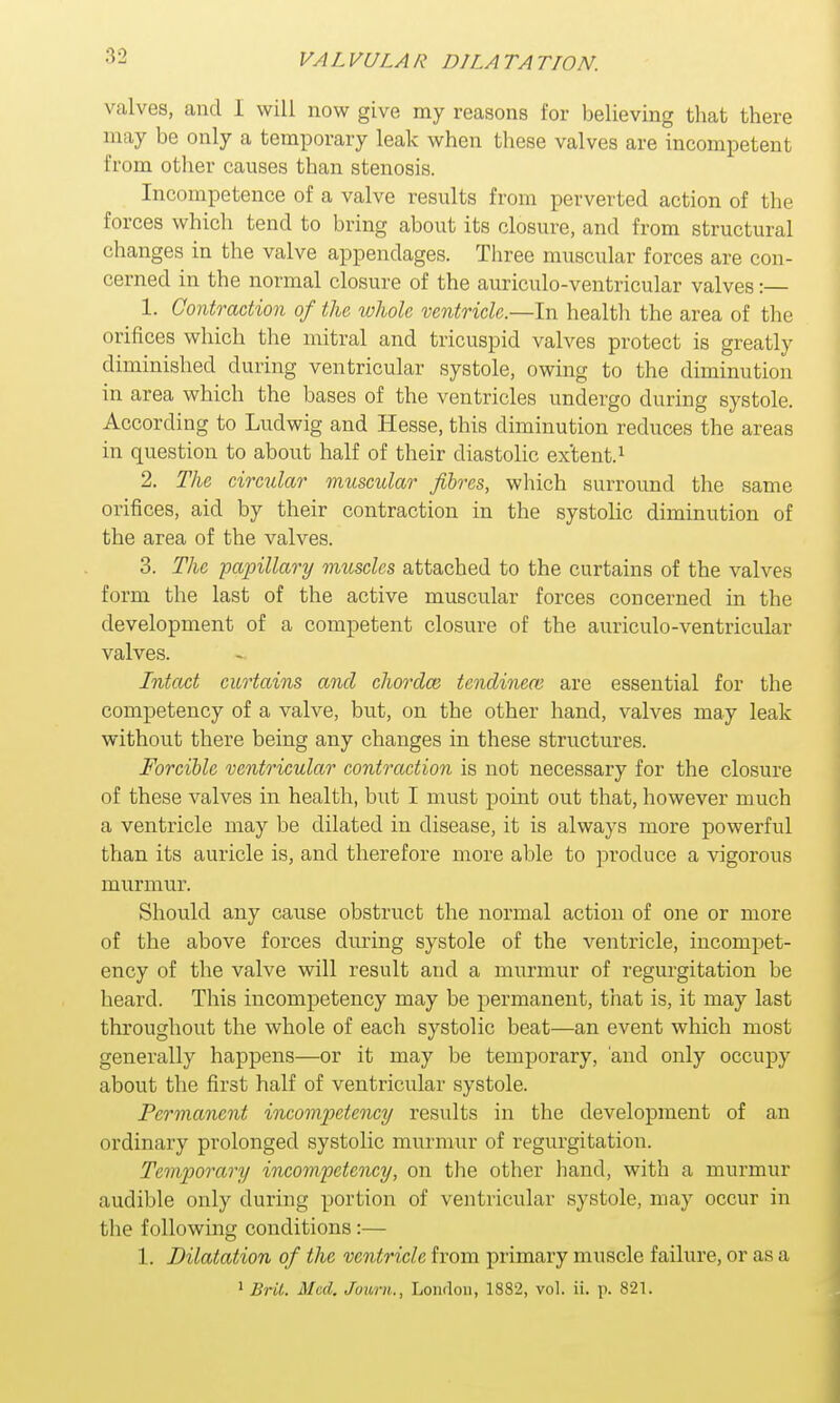 VA L VULA R D1LA TA TION. valves, and 1 will now give my reasons for believing that there may be only a temporary leak when these valves are incompetent from other causes than stenosis. Incompetence of a valve results from perverted action of the forces which tend to bring about its closure, and from structural changes in the valve appendages. Three muscular forces are con- cerned in the normal closure of the auriculo-ventricular valves:— 1. Contraction of the whole ventricle—-In health the area of the orifices which the mitral and tricuspid valves protect is greatly diminished during ventricular systole, owing to the diminution in area which the bases of the ventricles undergo during systole. According to Ludwig and Hesse, this diminution reduces the areas in question to about half of their diastolic ex'tent.1 2. The circular muscular fibres, which surround the same orifices, aid by their contraction in the systolic diminution of the area of the valves. 3. The papillary muscles attached to the curtains of the valves form the last of the active muscular forces concerned in the development of a competent closure of the auriculo-ventricular valves. Intact curtains and chords tendineai are essential for the competency of a valve, but, on the other hand, valves may leak without there being any changes in these structures. Forcible ventricular contraction is not necessary for the closure of these valves in health, but I must point out that, however much a ventricle may be dilated in disease, it is always more powerful than its auricle is, and therefore more able to produce a vigorous murmur. Should any cause obstruct the normal action of one or more of the above forces during systole of the ventricle, incompet- ency of the valve will result and a murmur of regurgitation be heard. This incompetency may be permanent, that is, it may last throughout the whole of each systolic beat—an event which most generally happens—or it may be temporary, and only occupy about the first half of ventricular systole. Permanent incompetency results in the development of an ordinary prolonged systolic murmur of regurgitation. Temporary incompetency, on the other hand, with a murmur audible only during portion of ventricular systole, may occur in 1,1 ic following conditions:— 1. Dilatation of the ventricle from primary muscle failure, or as a 1 Brit. Med. Juwni., London, 1382, vol. ii. p. 821.