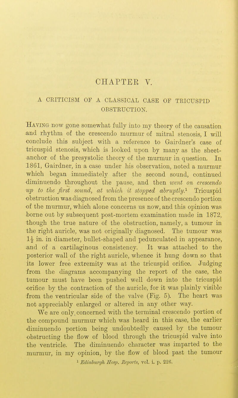 A CRITICISM OF A CLASSICAL CASE OF TRICUSPID OBSTRUCTION. Having now gone somewhat fully into my theory of the causation and rhythm of the crescendo murmur of mitral stenosis, I will conclude this subject with a reference to Gairdner's case of tricuspid stenosis, which is looked upon by many as the sheet- anchor of the presystolic theory of the murmur in question. In 1861, Gairdner, in a case under his observation, noted a murmur which began immediately after the second sound, continued diminuendo throughout the pause, and then went on crescendo up to the first sound, at which it stopped abruptly} Tricuspid obstruction was diagnosed from the presence of the crescendo portion of the murmur, which alone concerns us now, and this opinion was borne out by subsequent post-mortem examination made in 1872, though the true nature of the obstruction, namely, a tumour in the right auricle, was not originally diagnosed. The tumour was 1£ m- in diameter, bullet-sbaped and pedunculated in appearance, ■and of a cartilaginous consistency. It was attached to the posterior wall of the right auricle, whence it hung down so that its lower free extremity was at the tricuspid orifice. Judging from the diagrams accompanying the report of the case, the tumour must have been pushed well down into the tricuspid orifice by the contraction of the auricle, for it was plainly visible from the ventricular side of the valve (Fig. 5). The heart was not appreciably enlarged or altered in any other way. We are only, concerned with the terminal crescendo portion of the compound murmur which was heard in this case, the earlier ■diminuendo portion being undoubtedly caused by the tumour obstructing the flow of blood through the tricuspid valve into the ventricle. The diminuendo character was imparted to the murmur, in my opinion, by the flow of blood past the tumour 1 Edinburgh ITosp. Reports, vol. i. p. 226.