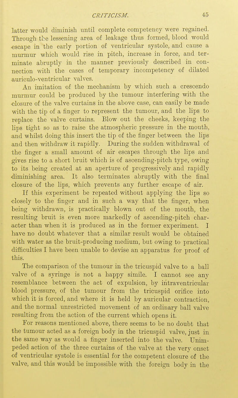 latter would diminish until complete competency were regained. Through the lessening area of leakage thus formed, blood would •escape in the early portion of ventricular systole, and cause a murmur which would rise in pitch, increase in force, and ter- minate abruptly in the manner previously described in con- nection with the cases of temporary incompetency of dilated auriculo-ventricular valves. An imitation of the mechanism by which such a crescendo murmur could be produced by the tumour interfering with the ■closure of the valve curtains in the above case, can easily be made with the tip of a finger to represent the tumour, and the lips to replace the valve curtains. Blow out the cheeks, keeping the lips tight so as to raise the atmospheric pressure in the mouth, and whilst doing this insert the tip of the finger between the lips and then withdraw it rapidly. During the sudden withdrawal of the finger a small amount of air escapes through the lips and gives rise to a short bruit which is of ascending-pitch type, owing to its being created at an aperture of progressively and rapidly ■diminishing area. It also terminates abruptly with the final closure of the lips, which prevents any further escape of air. If this experiment be repeated without applying the lips so closely to the finger and in such a way that the finger, when being withdrawn, is practically blown out of the mouth, the resulting bruit is even more markedly of ascending-pitch char- acter than when it is produced as in the former experiment. I have no doubt whatever that a similar result would be obtained with water as the bruit-producing medium, but owing to practical difficulties I have been unable to devise an apparatus for proof of this. The comparison of the tumour in the tricuspid valve to a ball valve of a syringe is not a happy simile. I cannot see any resemblance between the act of expulsion, by intraventricular blood pressure, of the tumour from the tricuspid orifice into which it is forced, and where it is held by auricular contraction, .and the normal unrestricted movement of an ordinary ball valve resulting from the action of the current which opens it. For reasons mentioned above, there seems to be no doubt that the tumour acted as a foreign body in the tricuspid valve, just in the same way as would a finger inserted into the valve. Unim- peded action of the three curtains of the valve at the very onset of ventricular systole is essential for the competent closure of the valve, and this would be impossible with the foreign body in the