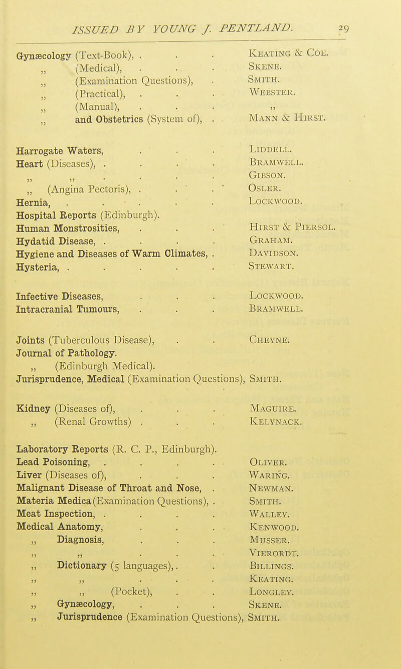 Gynaecology (Text-Book), . Keating & Coe. „ (Medical), Skene. ,, (Examination Questions), Smith. (Practical). Webster. „ (Manual), )> ,, and Obstetrics (System of), . TVr * TVT M W I—I I L» CT 1VJLANN IX. -TllKbl. Harrogate Waters, Ll DDE 1,1,. Heart (Diseases), . . . BR AM WELL. >) >» GlHSON. „ (Angina Pectoris), . Osi.ER. Hernia, ..... LOCKWOOD. Hospital Reports (Edinburgh). Human Monstrosities, Hirst & Piersoj Hvdatid Disease Graham. Hygiene and Diseases of Warm Climates, . Davidson. Hysteria, ..... Stewart. Infective Diseases, Lockwood. Intracranial Tumours, Bramwell. Joints (Tuberculous Disease), Cheyne. Journal of Pathology. „ (Edinburgh Medical). Jurisprudence, Medical (Examination Questions), Smith. Kidney (Diseases of), Maguire. ,, (Renal Growths) . Kelynack. Laboratory Reports (R. C. P., Edinburgh). Lead Poisoning, .... Oliver. Liver (Diseases of), Waring. Malignant Disease of Throat and Nose, . Newman. Materia Medica(Examination Questions), . Smith. Meat Inspection, .... Walley. Medical Anatomy, Kenwood. „ Diagnosis, Musser. >) )> ... Vierordt. „ Dictionary (5 languages),. Billings. j) j, ... Keating. „ „ (Pocket), . ■ . Longley. „ Gynaecology, Skene. ,, Jurisprudence (Examination Questions) , Smith.