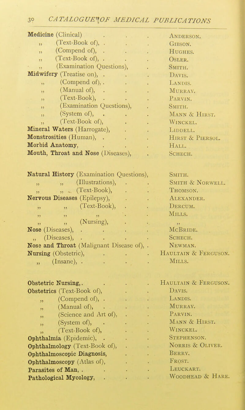Medicine ^Cliniral^ Anderson. ^Text-Book oH Gibson. 11 nmnpnrl of\ j) yV^WlliJJC11U UI 1) * , t Hugh lis. (Text-Book of) OSLER. i K, vn m mat ton f^iiPQtioncN Smit] [. Midwifery (Treatise on) wAVlS. (I ovnT^^no <\ r\ 5) \ v^UllljJcllU UI)) . . , Landis. (Mnnnnl nfi jj \ I»i-CillLidl KJl Ij • « , \ 1 1 I ' A m f IVlURRAi. rPexr-Bnnk^ 1 ARVIN. i Rvflminntinn ( )itf-*c;t'ion<A S M mi. jj ^oyaicm ui/j • • . MANN (X jrilRSl. WlNCKEL. Mineral Waters (Harrogate), LlDDELL. Monstrosities (Human), Hirst & Piersul. Morbid Anatomy, Hall. Mouth, Throat and Nose (Diseases), Schech. NTa+n t*n 1 TTici'i'nT'TT IFviminntinn Onpch'nnc\ IN it L UI ell XXlotUIjr \ 1 -\t I11 1 11 lal 1 UI 1 VJ LH_ M KJl lo/, c oMITH. f Tlln strati nn^ Qmttr Sj Mnwwi'i t Olulin IA. X i UK W KiLiLf jj j j ^ y Ji cal -jjuuiv /j > • T^ U i^Tlf C OIVT 1 riUMoUiN. At FYAMT^FP jj jj ^ X CAL-XJUUKyj UbKtU JM. )> J) ?) A/Ttt t c „ j j curbing;, >) lVTrT^ r ini? (Diseases^ Schech. Nose and Throat (Malignant Disease of), . Newman. Nursing (Obstetric), Haultain & Ferguson „ (Insane), . . . . Mills. Obstetric Nursing,. Obstetrics (Text-Book of), ,, (Compend of), . „ (Manual of), „ (Science and Art of), ,, (System of), „ (Text-Book of), Ophthalmia (Epidemic), . Ophthalmology (Text-Book of), Ophthalmoscopic Diagnosis, Ophthalmoscopy (Atlas of), Parasites of Man, . Pathological Mycology, Haultain & Ferguson. Davis. Landis. Murray. Parvin. Mann & Hirst. Winckel. Stephenson. Norris & Oliver. Berry. Frost. Leuckart. Woodhead & Hare.