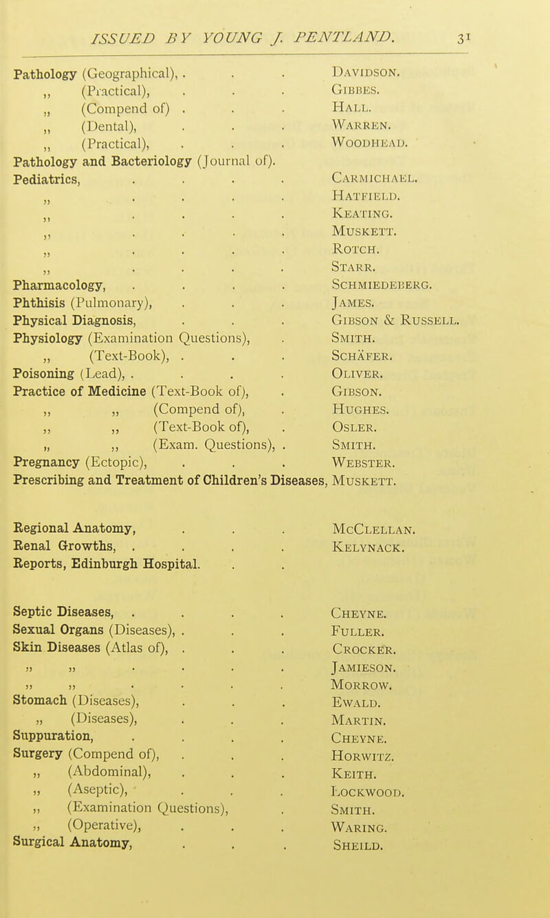 Pathology (Geographical), . Davidson. „ (Practical), GlBBES. „ (Compend of) . Hall. „ (Dental), Warren. ,, (Practical), WOODHEAD. Pathology and Bacteriology (journal of). Pediatrics, .... Carmichael. ,, ... Hatfield. >i • Keating. ,, .... Musk ext. ,, .... ROTCH. ,, .... Starr. Pharmacology, .... ScHMIEDEBERG. Phthisis (Pulmonary), James. Physical Diagnosis, Gibson & Russell. Physiology (Examination Questions), Smith. „ (Text-Book), . Schafer. Poisoning (Lead), .... Oliver. Practice of Medicine (Text-Book of), Gibson. „ „ (Compend of), Hughes. „ ,, (Text-Book of), Osler. „ ,, (Exam. Questions), . Smith. Pregnancy (Ectopic), Webster. Prescribing and Treatment of Children's Diseases , Muskett. Regional Anatomy, McClellan. Renal Growths, .... Kelynack. Reports, Edinburgh Hospital. Septic Diseases, .... Cheyne. Sexual Organs (Diseases), . Fuller. Skin Diseases (Atlas of), . Crocker. » )> .... Jamieson. >j j) .... Morrow. Stomach (Diseases), E\VALD. „ (Diseases), Martin. Suppuration, .... Cheyne. Surgery (Compend of), Horwitz. „ (Abdominal), Keith. „ (Aseptic), Lockwood. „ (Examination Questions), Smith. ,, (Operative), Waring. Surgical Anatomy, Sheild.