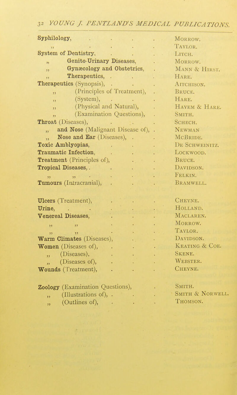 Syphilology, .... Morrow. n .... Taylor. System of Dentistry, Litch. „ Genito-Urinary Diseases, Morrow. „ Gynaecology and Obstetrics, Mann & Hirst. ,, Therapeutics, . Hark. Therapeutics (Synopsis), . AlTCHISON. ,, (Principles of Treatment), Bruce. (System), Hare. ,, (Physical and Natural), Hayem & Hare. „ (Examination Questions), Smith. Throat (Diseases), Schech. ,, and Nose (Malignant Disease of), . Newman ,, Nose and Ear (Diseases), . McBride. Toxic Amblyopias, De Schweinitz. Traumatic Infection, Lockwood. Treatment (Principles of), Bruce. Tropical Diseases,.... Davidson. >) >)•••• Felkin. Tumours (Intracranial), Bramwell. Ulcers (Treatment), Cheyne. Urine, ..... Holland. Venereal Diseases, Maclaren. )> )> ... Morrow. n >i ... Taylor. Warm Climates (Diseases), Davidson. Women f Diseases oO Keating & Coe. ,, (Diseases), Skene. „ (Diseases of), Webster. Wounds ( Treatment), Cheyne. Zoology (Examination Questions), Smith. ,, (Illustrations of), . Smith & Norwell. ,, (Outlines of), Thomson.
