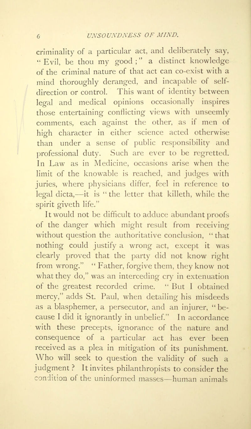 criminality of a particular act, and deliberately say,  Evil, be thou my good ; a distinct knowledge of the criminal nature of that act can co-exist with a mind thoroughly deranged, and incapable of self- direction or control. This want of identity between legal and medical opinions occasionally inspires those entertaining conflicting views with unseemly comments, each against the other, as if men of high character in either science acted otherwise than under a sense of public responsibility and professional duty. Such are ever to be regretted. In Law as in Medicine, occasions arise when the limit of the knowable is reached, and judges with juries, where physicians differ, feel in reference to legal dicta,—it is the letter that killeth, while the spirit giveth life. It would not be difficult to adduce abundant proofs of the danger which might result from receiving without question the authoritative conclusion, 4i that nothing could justify a wrong act, except it was clearly proved that the party did not know right from wrong.  Father, forgive them, they know not what they do, was an interceding cry in extenuation of the greatest recorded crime.  But I obtained mercy, adds St. Paul, when detailing his misdeeds as a blasphemer, a persecutor, and an injurer, be- cause I did it ignorantly in unbelief. In accordance with these precepts, ignorance of the nature and consequence of a particular act has ever been received as a plea in mitigation of its punishment. Who will seek to question the validity of such a judgment ? It invites philanthropists to consider the condition of the uninformed masses—human animals