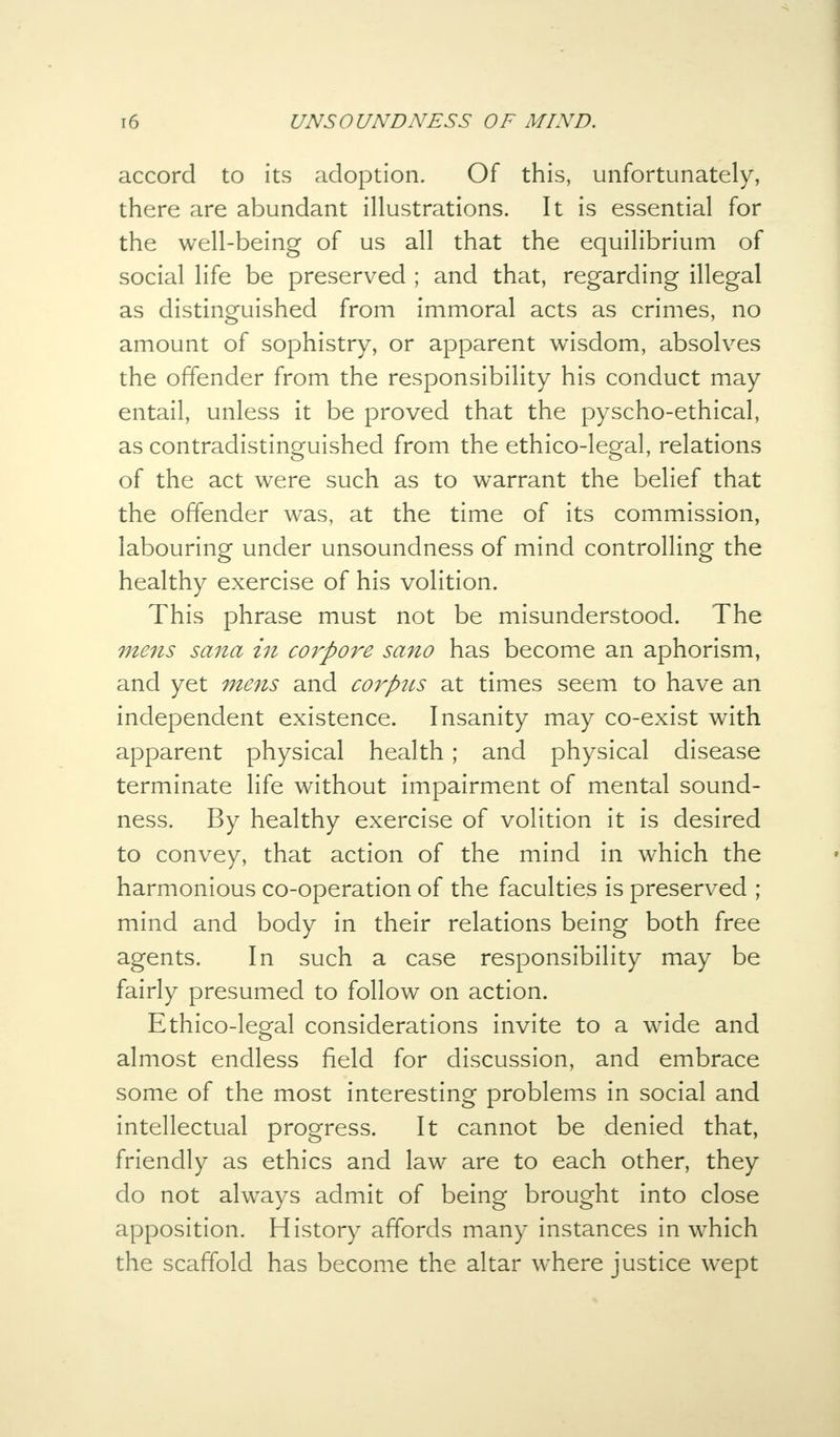 accord to its adoption. Of this, unfortunately, there are abundant illustrations. It is essential for the well-being of us all that the equilibrium of social life be preserved ; and that, regarding illegal as distinguished from immoral acts as crimes, no amount of sophistry, or apparent wisdom, absolves the offender from the responsibility his conduct may entail, unless it be proved that the pyscho-ethical, as contradistinguished from the ethico-legal, relations of the act were such as to warrant the belief that the offender was, at the time of its commission, labouring under unsoundness of mind controlling the healthy exercise of his volition. This phrase must not be misunderstood. The mens sana in corpore sano has become an aphorism, and yet mens and corpus at times seem to have an independent existence. Insanity may co-exist with apparent physical health ; and physical disease terminate life without impairment of mental sound- ness. By healthy exercise of volition it is desired to convey, that action of the mind in which the harmonious co-operation of the faculties is preserved ; mind and body in their relations being both free agents. In such a case responsibility may be fairly presumed to follow on action. Ethico-legal considerations invite to a wide and almost endless field for discussion, and embrace some of the most interesting problems in social and intellectual progress. It cannot be denied that, friendly as ethics and law are to each other, they do not always admit of being brought into close apposition. History affords many instances in which the scaffold has become the altar where justice wept