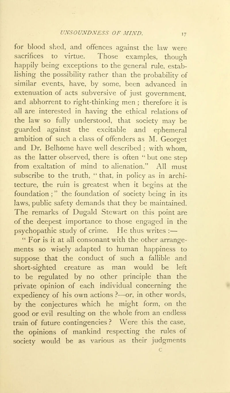 for blood shed, and offences against the law were sacrifices to virtue. Those examples, though happily being exceptions to the general rule, estab- lishing the possibility rather than the probability of similar events, have, by some, been advanced in extenuation of acts subversive of just government, and abhorrent to right-thinking men ; therefore it is all are interested in having the ethical relations of the law so fully understood, that society may be guarded against the excitable and ephemeral ambition of such a class of offenders as M. Georget and Dr. Belhome have well described ; with whom, as the latter observed, there is often  but one step from exaltation of mind to alienation. All must subscribe to the truth,  that, in policy as in archi- tecture, the ruin is greatest when it begins at the foundation ; the foundation of society being in its laws, public safety demands that they be maintained. The remarks of Dugald Stewart on this point are of the deepest importance to those engaged in the psychopathic study of crime. He thus writes :—  For is it at all consonant with the other arrange- ments so wisely adapted to human happiness to suppose that the conduct of such a fallible and short-sighted creature as man would be left to be regulated by no other principle than the private opinion of each individual concerning the expediency of his own actions ?—or, in other words, by the conjectures which he might form, on the good or evil resulting on the whole from an endless train of future contingencies ? Were this the case, the opinions of mankind respecting the rules of society would be as various as their judgments c