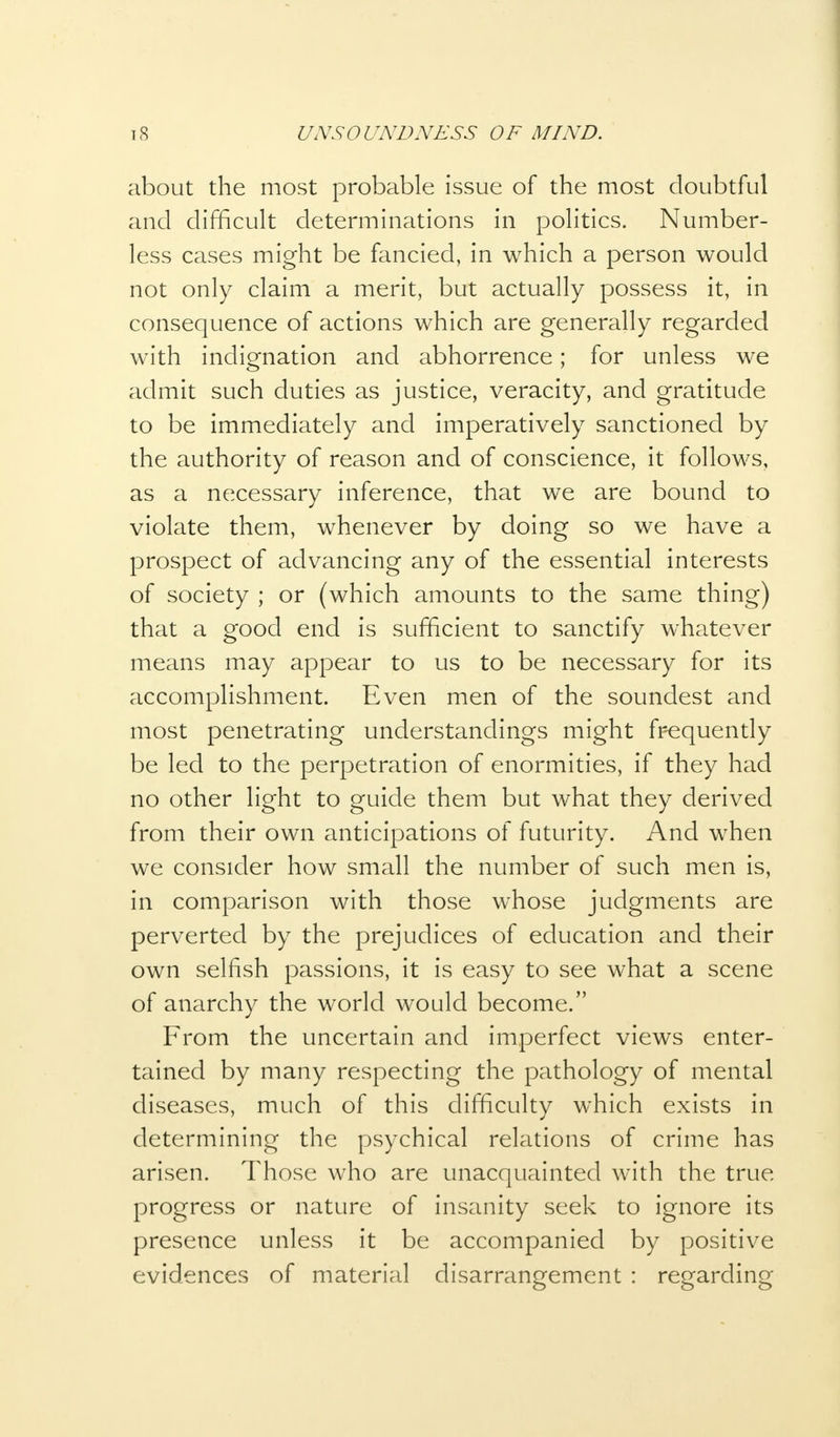 about the most probable issue of the most doubtful and difficult determinations in politics. Number- less cases might be fancied, in which a person would not only claim a merit, but actually possess it, in consequence of actions which are generally regarded with indignation and abhorrence; for unless we admit such duties as justice, veracity, and gratitude to be immediately and imperatively sanctioned by the authority of reason and of conscience, it follows, as a necessary inference, that we are bound to violate them, whenever by doing so we have a prospect of advancing any of the essential interests of society ; or (which amounts to the same thing) that a good end is sufficient to sanctify whatever means may appear to us to be necessary for its accomplishment. Even men of the soundest and most penetrating understandings might frequently be led to the perpetration of enormities, if they had no other light to guide them but what they derived from their own anticipations of futurity. And when we consider how small the number of such men is, in comparison with those whose judgments are perverted by the prejudices of education and their own selfish passions, it is easy to see what a scene of anarchy the world would become. From the uncertain and imperfect views enter- tained by many respecting the pathology of mental diseases, much of this difficulty which exists in determining the psychical relations of crime has arisen. Those who are unacquainted with the true progress or nature of insanity seek to ignore its presence unless it be accompanied by positive evidences of material disarrangement : regarding