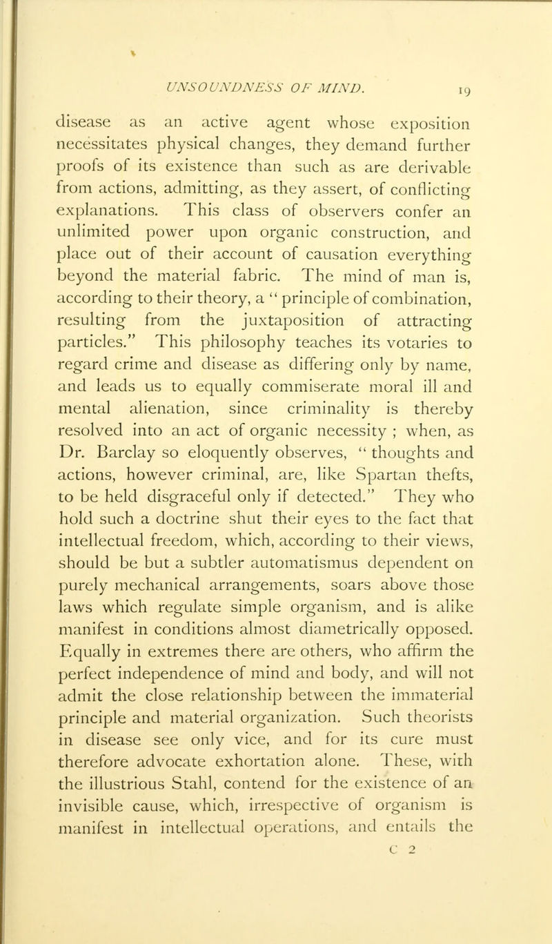disease as an active agent whose exposition necessitates physical changes, they demand further proofs of its existence than such as are derivable from actions, admitting, as they assert, of conflicting explanations. This class of observers confer an unlimited power upon organic construction, and place out of their account of causation everything beyond the material fabric. The mind of man is, according to their theory, a  principle of combination, resulting from the juxtaposition of attracting particles. This philosophy teaches its votaries to regard crime and disease as differing only by name, and leads us to equally commiserate moral ill and mental alienation, since criminality is thereby resolved into an act of organic necessity ; when, as Dr. Barclay so eloquently observes,  thoughts and actions, however criminal, are, like Spartan thefts, to be held disgraceful only if detected. They who hold such a doctrine shut their eyes to the fact that intellectual freedom, which, according to their views, should be but a subtler automatismus dependent on purely mechanical arrangements, soars above those laws which regulate simple organism, and is alike manifest in conditions almost diametrically opposed. Equally in extremes there are others, who affirm the perfect independence of mind and body, and will not admit the close relationship between the immaterial principle and material organization. Such theorists in disease see only vice, and for its cure must therefore advocate exhortation alone. These, with the illustrious Stahl, contend for the existence of an invisible cause, which, irrespective of organism is manifest in intellectual operations, and entails the
