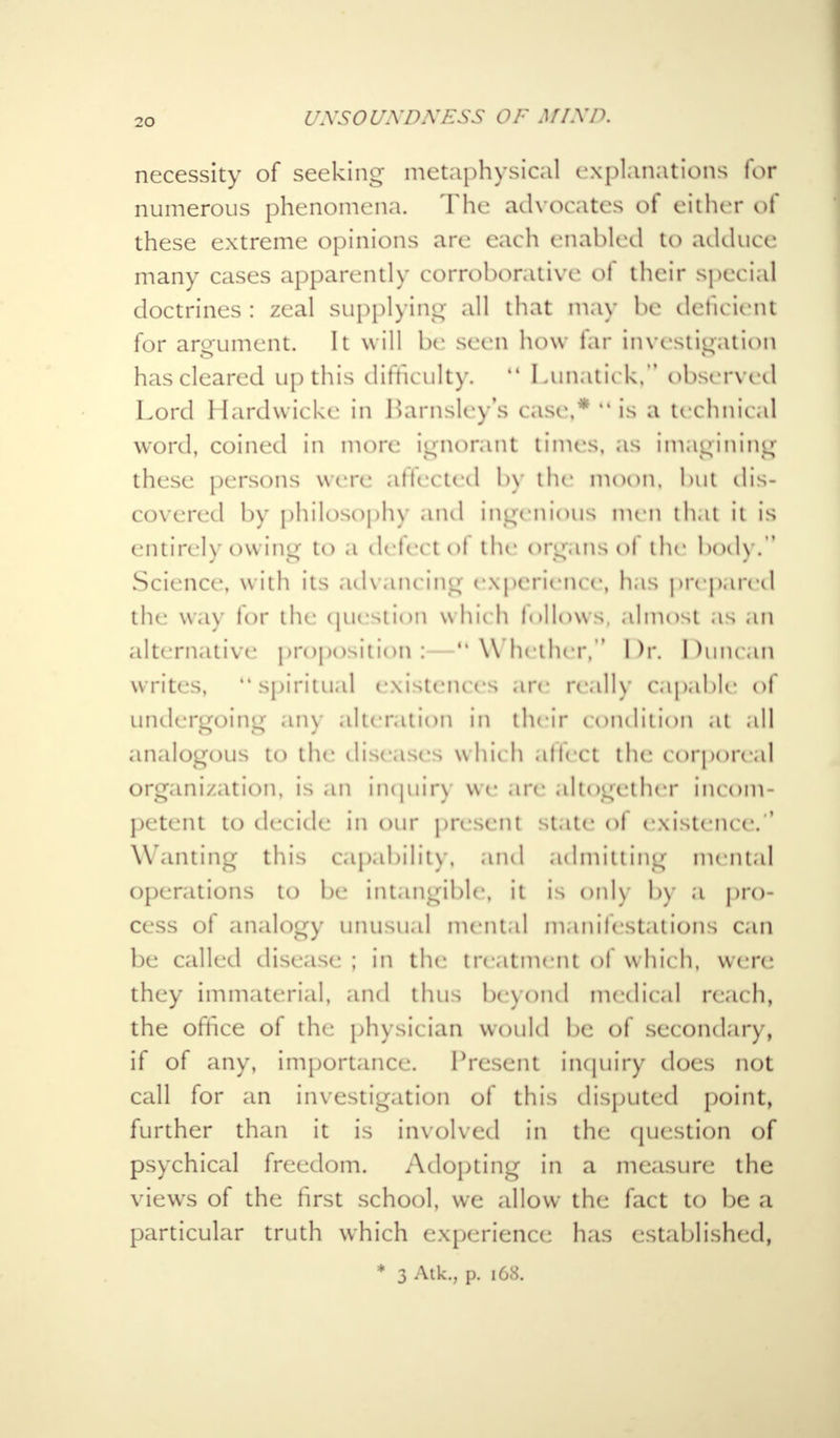 t/xsoi/xnxEss of j/aya necessity of seeking metaphysical explanations for numerous phenomena. The advocates ot either of these extreme opinions are each enabled to adduce many cases apparently corroborative ol their special doctrines : zeal supplying all that may he deficient for argument. It will be seen how far investigation has cleared up this difficulty. M Lunatick, observed Lord Hardwicke in Barnsley's case,* is a technical word, coined in more ignorant times, as imagining these persons were affected by the moon, but dis- covered by philosophy and ingenious men that it is entirely owing to a defect ol the organs ol the body.'' Science, w ith its advancing experience, has prepared the way for the question which follows, almost as an alternative proposition:—Whether, Dr, Duncan writes, spiritu.il existences are really capable of undergoing any alteration in their condition at all analogous to the diseases which ultect the corporeal organization, is an inquin we are altogether incom- petent to decide in our present State Of existence. ' Wanting this capability, ami admitting mental operations to be intangible, it is only by a pro- cess of analog)- unusual mental manifestations can be called disease; in the treatment ol which, were they immaterial, and thus beyond medical reach, the office of the physician would be of secondary, if of any, importance. Present inquiry does not call for an investigation of this disputed point, further than it is involved in the question of psychical freedom. Adopting in a measure the views of the first school, we allow the fact to be a particular truth which experience has established, * 3 Atk., p. 168.