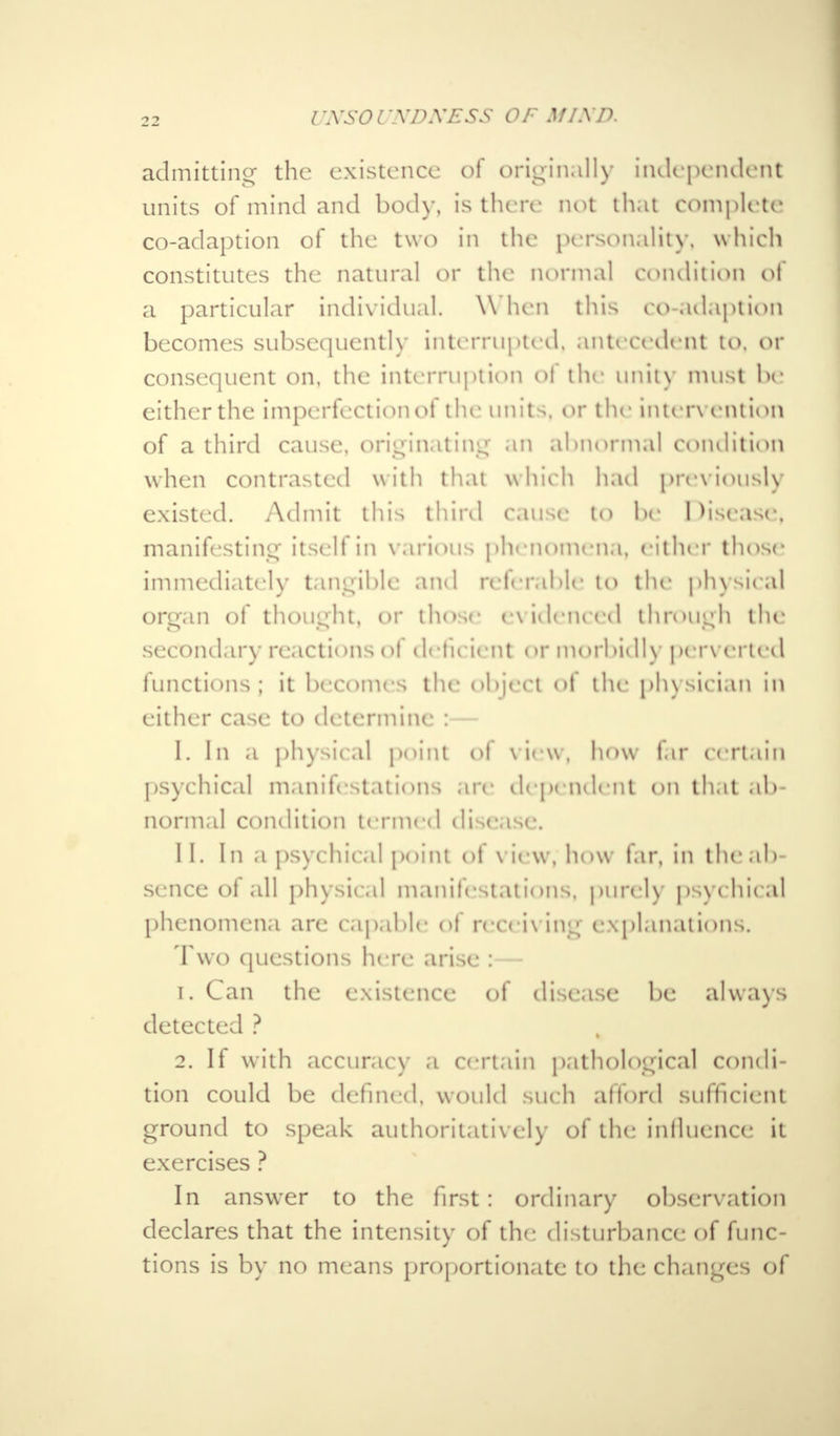 nvsorxnxEss of mind, admitting the existence of originally independent units of mind and bod)-, is there not that complete co-adaption of the two in the personality, which constitutes the natural or the normal condition of a particular individual. \\ hen this co adaption becomes subsequently interrupted, antecedent to. or consequent on, the interruption of the unity must he either the imperfectionoi the units, or the intervention of a third cause, originating an abnormal condition when contrasted with that which had previously existed. Admit this third cause to be Disease, manifesting itseli in various phenomena, either those immediately tangible and referable to the physical organ of thought, or those evidenced through the secondary reactions of deficient <>r morbidly perverted functions; it becomes the object of the physician in either case to determine :— I. In a physical point ol View, how far certain psychical manifestations are dependent on that ab- normal condition termed disease. II. In a psychical point of \ iew, how far, in the ab- sence ol all physical manifestations, purely psychical phenomena are capable of receiving explanations. Two questions here arise :— 1. Can the existence of disease be always detected ? 2. If with accuracy a certain pathological condi- tion could be defined, would such afford sufficient ground to speak authoritatively of the influence it exercises ? In answer to the first: ordinary observation declares that the intensity of the disturbance of func- tions is by no means proportionate to the changes of