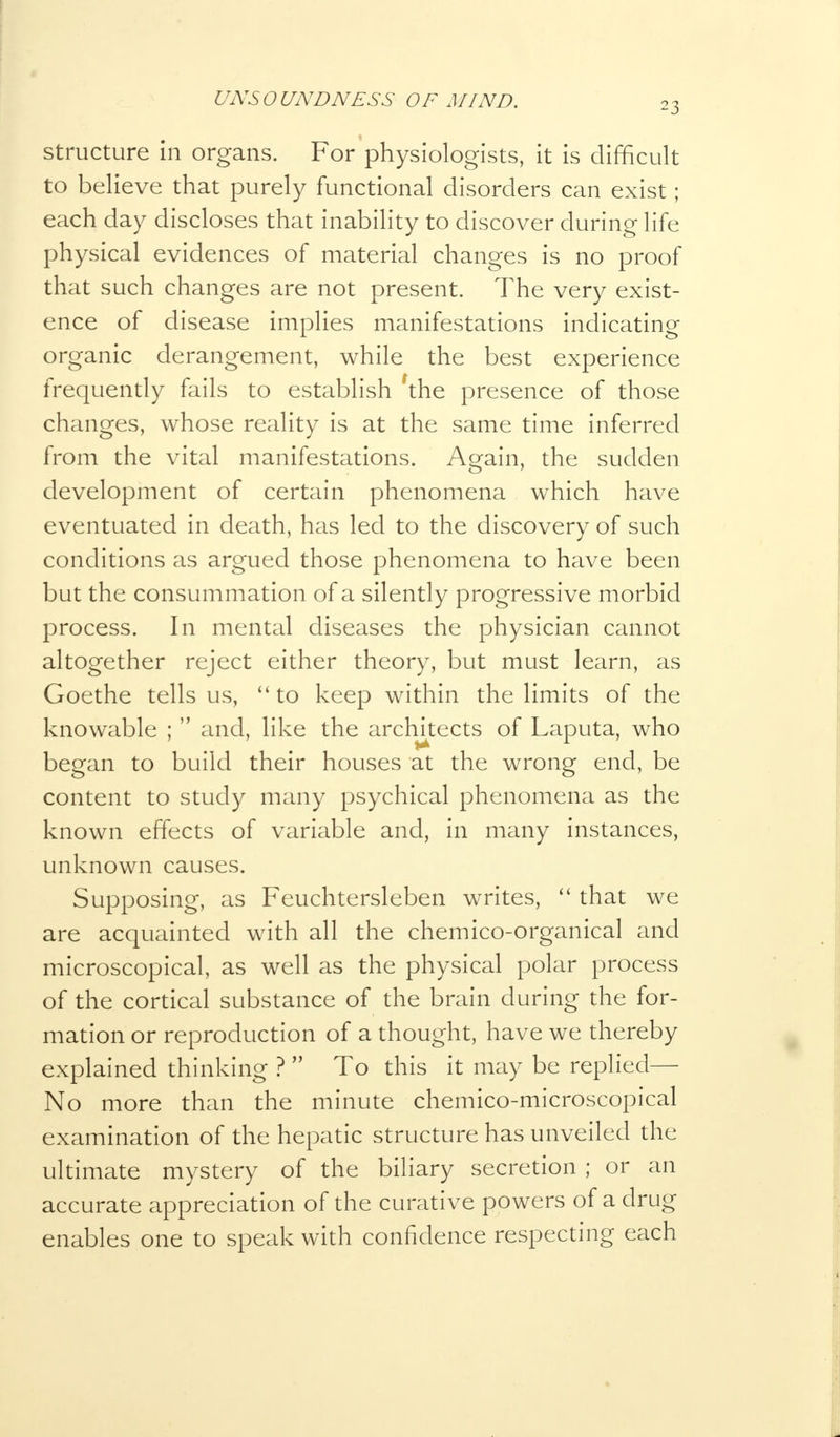 23 structure in organs. For physiologists, it is difficult to believe that purely functional disorders can exist; each day discloses that inability to discover during life physical evidences of material changes is no proof that such changes are not present. The very exist- ence of disease implies manifestations indicating organic derangement, while the best experience frequently fails to establish the presence of those changes, whose reality is at the same time inferred from the vital manifestations. Again, the sudden development of certain phenomena which have eventuated in death, has led to the discovery of such conditions as argued those phenomena to have been but the consummation of a silently progressive morbid process. In mental diseases the physician cannot altogether reject either theory, but must learn, as Goethe tells us,  to keep within the limits of the knowable ;  and, like the architects of Laputa, who began to build their houses at the wrong end, be content to study many psychical phenomena as the known effects of variable and, in many instances, unknown causes. Supposing, as Feuchtersleben writes,  that we are acquainted with all the chemico-organical and microscopical, as well as the physical polar process of the cortical substance of the brain during the for- mation or reproduction of a thought, have we thereby explained thinking ?  To this it may be replied— No more than the minute chemico-microscopical examination of the hepatic structure has unveiled the ultimate mystery of the biliary secretion ; or an accurate appreciation of the curative powers of a drug enables one to speak with confidence respecting each