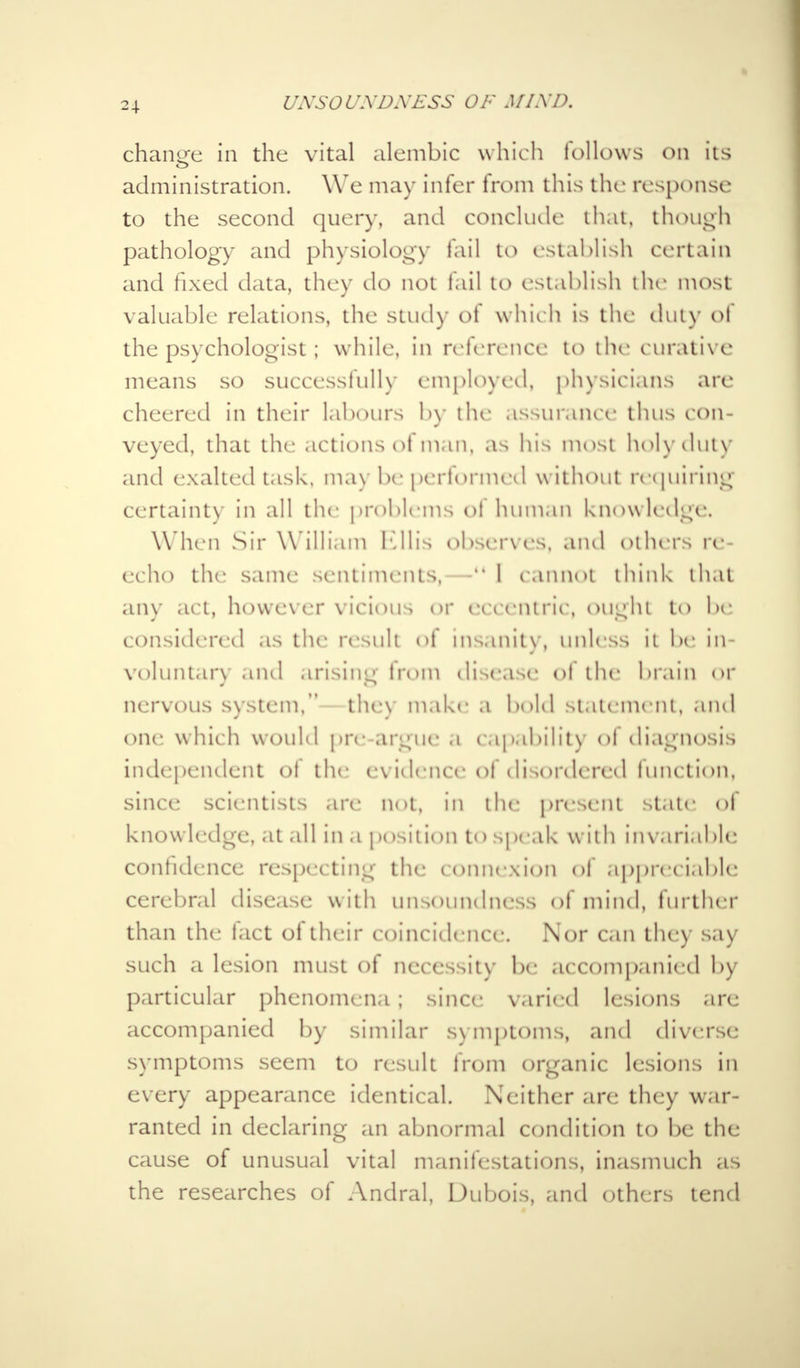 t/ATSOl/XD.Y£SS OF MIX P. change in the vital alembic which follows on its administration. We may inter from this the response to the second query, and conclude that, though pathology and physiology fail to establish certain and fixed data, they do not fail to establish the most valuable relations, the study ot which is the duly ol the psychologist; while, in reference to the curative means so successfully employed, physicians are cheered in their labours by the assurance thus con- veyed, that the actions of man, as his most holyduty and exalted task, max be performed w ithout requiring certainty in all the problems ot human know ledge. When Sir W illiam Ellis observes, and Others re- echo the same sentiments,—11 I cannot think that any act, however vicious or eccentric, ought to be considered as the result ol insanity, unless it be in voluntary and arising trom disease ot the brain or nervous system, the\ make a bold statement, and one which would pre argue a capability ol diagnosis independent of the evidence of disordered function, since; scientists are not, in the present stale ol knowledge, at all in a position to speak with invariable contidence respecting the connexion of appreciable cerebral disease w ith unsoundness of mind, further than the fact of their coincidence. Nor can the:) say- such a lesion must of necessity be accompanied by particular phenomena ; since varied lesions are accompanied by similar symptoms, and diverse symptoms seem to result trom organic lesions in every appearance identical. Neither are they war- ranted in declaring an abnormal condition to be the cause of unusual vital manifestations, inasmuch as the researches of Andral, Dubois, and others tend