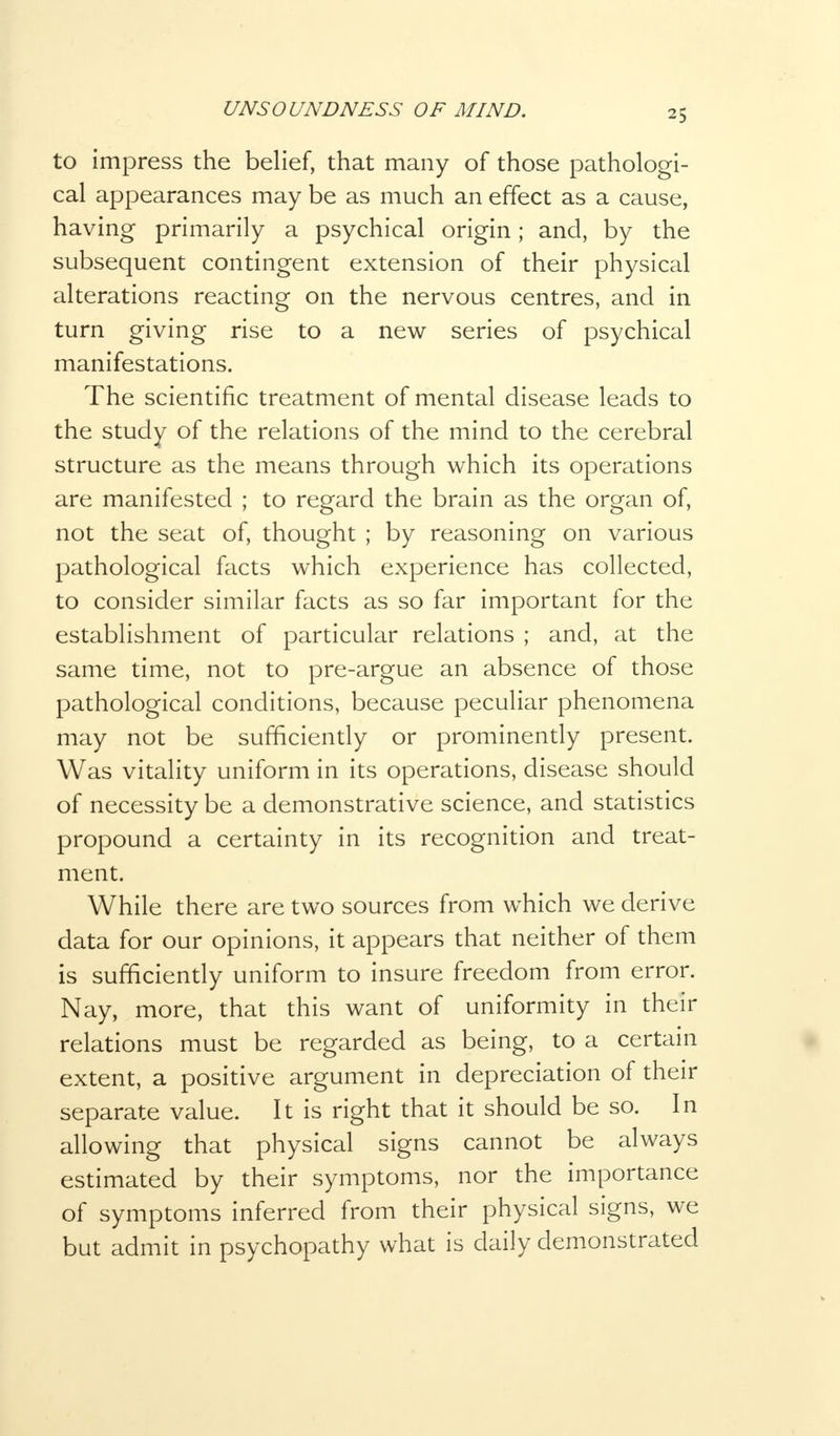 to impress the belief, that many of those pathologi- cal appearances may be as much an effect as a cause, having primarily a psychical origin; and, by the subsequent contingent extension of their physical alterations reacting on the nervous centres, and in turn giving rise to a new series of psychical manifestations. The scientific treatment of mental disease leads to the study of the relations of the mind to the cerebral structure as the means through which its operations are manifested ; to regard the brain as the organ of, not the seat of, thought ; by reasoning on various pathological facts which experience has collected, to consider similar facts as so far important for the establishment of particular relations ; and, at the same time, not to pre-argue an absence of those pathological conditions, because peculiar phenomena may not be sufficiently or prominently present. Was vitality uniform in its operations, disease should of necessity be a demonstrative science, and statistics propound a certainty in its recognition and treat- ment. While there are two sources from which we derive data for our opinions, it appears that neither of them is sufficiently uniform to insure freedom from error. Nay, more, that this want of uniformity in their relations must be regarded as being, to a certain extent, a positive argument in depreciation of their separate value. It is right that it should be so. In allowing that physical signs cannot be always estimated by their symptoms, nor the importance of symptoms inferred from their physical signs, we but admit in psychopathy what is daily demonstrated