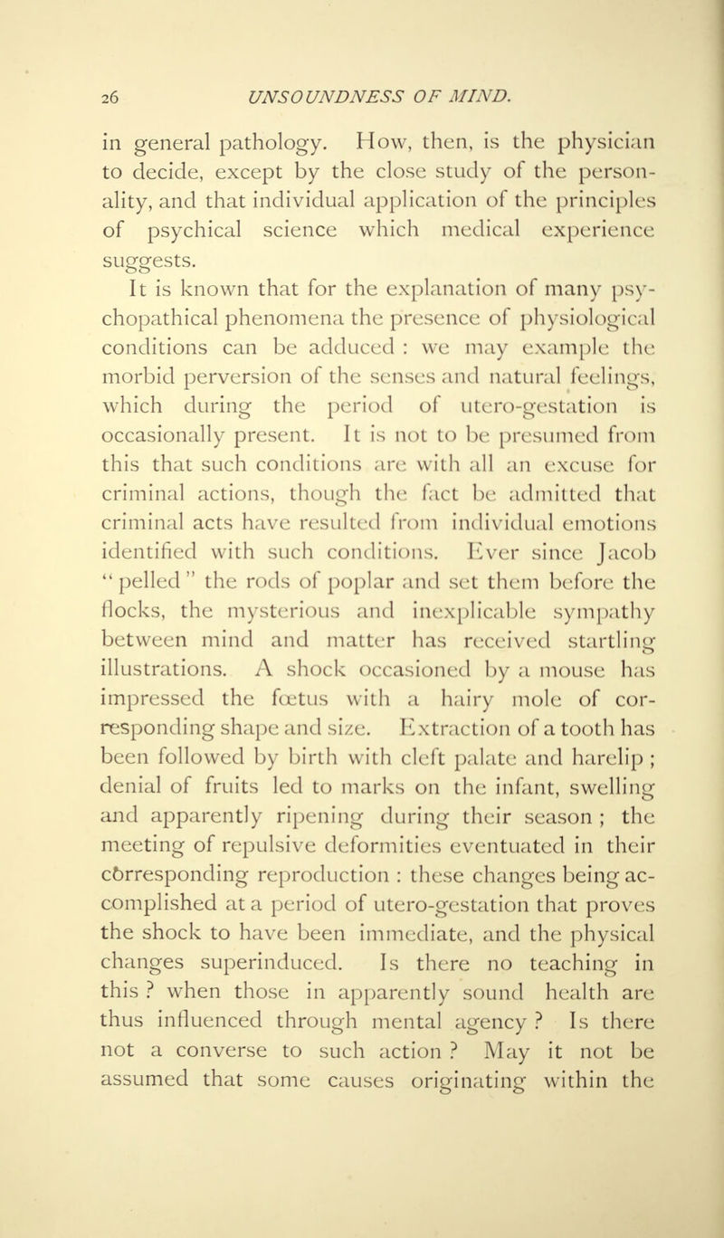 in general pathology. How, then, is the physician to decide, except by the close study of the person- ality, and that individual application of the principles of psychical science which medical experience suggests. It is known that for the explanation of many psv- chopathical phenomena the presence of physiological conditions can be adduced : we may example the morbid perversion of the senses and natural feelings, which during the period of utero-gestation is occasionally present. It is not to be pre sumed from this that such conditions are with all an excuse for criminal actions, though the fact be admitted that criminal acts have resulted from individual emotions identified with such conditions. Ever since Jacob  pelled  the rods of poplar and set them before the flocks, the mysterious and inexplicable sympathy between mind and matter has received startling illustrations. A shock occasioned by a mouse has impressed the foetus with a hairy mole of cor- responding shape and size. Extraction of a tooth has been followed by birth with cleft palate and harelip ; denial of fruits led to marks on the infant, swelling and apparently ripening during their season ; the meeting of repulsive deformities eventuated in their cbrresponding reproduction : these changes being ac- complished at a period of utero-gestation that proves the shock to have been immediate, and the physical changes superinduced. Is there no teaching in this ? when those in apparently sound health are thus influenced through mental agency ? Is there not a converse to such action ? May it not be assumed that some causes originating within the