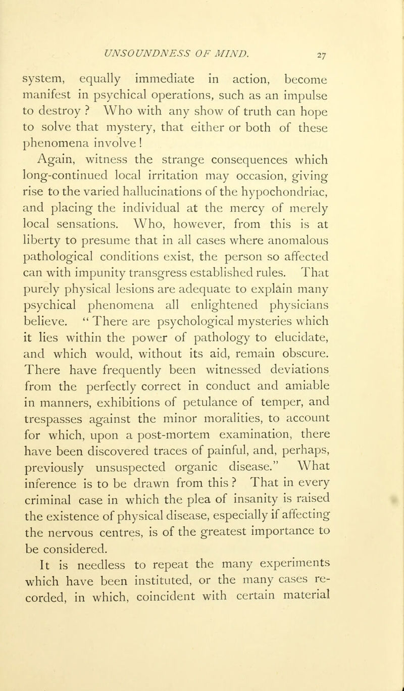 system, equally immediate in action, become manifest in psychical operations, such as an impulse to destroy ? Who with any show of truth can hope to solve that mystery, that either or both of these phenomena involve! Again, witness the strange consequences which long-continued local irritation may occasion, giving rise to the varied hallucinations of the hypochondriac, and placing the individual at the mercy of merely local sensations. Who, however, from this is at liberty to presume that in all cases where anomalous pathological conditions exist, the person so affected can with impunity transgress established rules. That purely physical lesions are adequate to explain many psychical phenomena all enlightened physicians believe.  There are psychological mysteries which it lies within the power of pathology to elucidate, and which would, without its aid, remain obscure. There have frequently been witnessed deviations from the perfectly correct in conduct and amiable in manners, exhibitions of petulance of temper, and trespasses against the minor moralities, to account for which, upon a post-mortem examination, there have been discovered traces of painful, and, perhaps, previously unsuspected organic disease. What inference is to be drawn from this ? That in every criminal case in which the plea of insanity is raised the existence of physical disease, especially if affecting the nervous centres, is of the greatest importance to be considered. It is needless to repeat the many experiments which have been instituted, or the many cases re- corded, in which, coincident with certain material